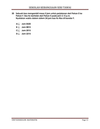 SEKOLAH KEBANGSAAN SERI TAWAI
UNIT KURIKULUM -MATEMATIK Page 11
30 Sebuah bas mengambil masa 5 jam untuk perjalanan dari Pekan E ke
Pekan F. Bas itu bertolak dari Pekan E pada jam 5.15 p.m.
Nyatakan waktu dalam sistem 24 jam bas itu tiba di bandar F.
A Jam 0520
B Jam 0815
C Jam 2015
D Jam 2215
 