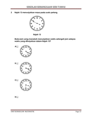 SEKOLAH KEBANGSAAN SERI TAWAI
UNIT KURIKULUM -MATEMATIK Page 13
3 Rajah 13 menunjukkan masa pada suatu petang.
Rajah 13
Muka jam yang manakah menunjukkan waktu setengah jam selepas
waktu yang ditunjukkan dalam Rajah 13?
A
B
C
D
 