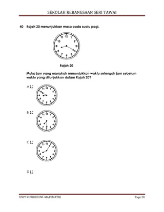 SEKOLAH KEBANGSAAN SERI TAWAI
UNIT KURIKULUM -MATEMATIK Page 20
40 Rajah 20 menunjukkan masa pada suatu pagi.
Rajah 20
Muka jam yang manakah menunjukkan waktu setengah jam sebelum
waktu yang ditunjukkan dalam Rajah 20?
A
B
C
D
 