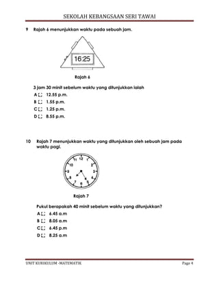 SEKOLAH KEBANGSAAN SERI TAWAI
UNIT KURIKULUM -MATEMATIK Page 4
9 Rajah 6 menunjukkan waktu pada sebuah jam.
Rajah 6
3 jam 30 minit sebelum waktu yang ditunjukkan ialah
A 12.55 p.m.
B 1.55 p.m.
C 1.25 p.m.
D 8.55 p.m.
10 Rajah 7 menunjukkan waktu yang ditunjukkan oleh sebuah jam pada
waktu pagi.
Rajah 7
Pukul berapakah 40 minit sebelum waktu yang ditunjukkan?
A 6.45 a.m
B 8.05 a.m
C 6.45 p.m
D 8.25 a.m
 