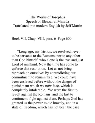 The Works of Josephus
         Speech of Eleazar at Masada
Translated into modern English by Jeff Martin


Book VII, Chap. VIII, para. 6 Page 600


    "Long ago, my friends, we resolved never
to be servants to the Romans, nor to any other
than God himself, who alone is the true and just
Lord of mankind. Now the time has come to
enforce that resolution. Let us not bring
reproach on ourselves by contradicting our
commitment to remain free. We could have
been enslaved before without the danger of
punishment which we now face, which is
completely intolerable. We were the first to
revolt against the Romans, and the last to
continue to fight against them. Perhaps God has
granted us the power to die bravely, and in a
state of freedom, which has not been the case
 