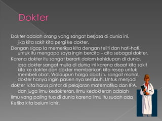 DokterDokteradalahorang yang sangatberjasadiduniaini.jikakitasakitkitapergikedokter. DengansigapIamemeriksakitadengantelitidanhati-hati. untukitumengapasayainginbercita – citasebagaidokter.Karenadokteritusangatberartidalamkehidupandidunia.jasadoktersangatmuliadiduniainikarenadisaatkitasakitkitakedokterdandoktermemberikankitaresepuntukmembeliobat. Walaupunhargaobatitusangatmahal, dokterhanyainginpasiennyasembuh. Untukmenjadidokterkitaharuspintardipelajaranmatematikadan IPA.danjugailmukedokteran. IlmukedokteranadalahIlmu yang paling tuadiduniakarenailmuitusudahadaKetikakitabelumlahir. 