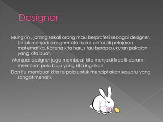 Designer Mungkin , jarangsekaliorangmauberprofesisebagai designer. Untukmenjadi designer kitaharuspintardipelajaranmatematika. Karenakitaharus tau berapaukuranpakaian yang kitabuat.Menjadi designer jugamembuatkitamenjadikreatifdalammembuatpolabaju yang kitainginkan.Dan itumembuatkitaterpolauntukmenciptakansesuatu yang sangatmenarik