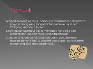 PemusikMenjadiseorangpemusikberartikitadapatmeneruskankarya- karyaseorang yang sangatpintardalammusikseperti Wolfgang Amadeus Mozart.Seorangpemusikharuspintarmembaca not balokdanmenentukanketukanmusik yang kitamainkan.Mungkindi Indonesia tidakbanyakorang yang berminatmenjadipemusiktapidiamerikadanEropa , banyaksekaliorang yang inginmenjadipemusik .