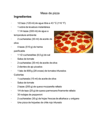 Masa de pizza
Ingredientes
· 1/2 taza (120 ml) de agua tibia a 43 °C (110 °F)
· 1 sobre de levadura instantánea
· 1 1/4 tazas (300 ml) de agua a
temperatura ambiente
· 2 cucharadas (30 ml) de aceite de
oliva
· 4 tazas (510 g) de harina
panificable
· 1 1/2 cucharaditas (8,5 g) de sal
· Salsa de tomate
· 2 cucharadas (30 ml) de aceite de oliva
· 2 dientes de ajo picados
· 1 lata de 800 g (28 onzas) de tomates triturados
Cubiertas
· 1 cucharada (15 ml) de aceite de oliva
· Salsa de tomate
· 2 tazas (200 g) de queso mozzarella rallado
· 1/4 de taza (25 g) de queso parmesano finamente rallado
· 30 rodajas de pepperoni
· 2 cucharadas (30 g) de hojas frescas de albahaca u orégano
· Una pizca de hojuelas de chile rojo triturado
 