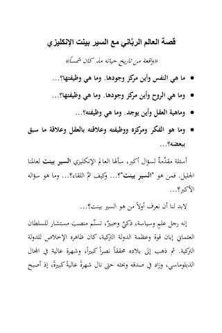 ‫قصة العالم الربﱠاني مع السير بينت اإلنكليزي‬
              ‫»واﻗﻌﺔ ﻣﻦ ﺗﺎرﻳﺦ ﺣﻴﺎﺗﻪ ﻣﺬ ﻛﺎن ﴰﺴﺎً«‬
         ‫• ﻣﺎ ﻫﻲ اﻟﻨﻔﺲ وأﻳﻦ ﻛﺰ وﺟﻮدﻫﺎ. وﻣﺎ ﻫﻲ وﻇﻴﻔﺘﻬﺎ؟...‬
                                     ‫ﻣﺮ‬
         ‫• وﻣﺎ ﻫﻲ اﻟﺮوح وأﻳﻦ ﻛﺰ وﺟﻮدﻫﺎ. وﻣﺎ ﻫﻲ وﻇﻴﻔﺘﻬﺎ؟...‬
                                     ‫ﻣﺮ‬
                  ‫• وﻣﺎﻫﻴﺔ اﻟﻌﻘﻞ وأﻳﻦ ﻳﻮﺟﺪ. وﻣﺎ ﻫﻲ وﻇﻴﻔﺘﻪ؟...‬
‫• وﻣﺎ ﻫﻮ اﻟﻔﻜﺮ ﻛﺰﻩ ووﻇﻴﻔﺘﻪ وﻋﻼﻗﺘﻪ ﺑﺎﻟﻌﻘﻞ وﻋﻼﻗﺔ ﻣﺎ ﺳﺒﻖ‬
                                     ‫وﻣﺮ‬
                                                   ‫ﺑﺒﻌﻀﻪ؟...‬
‫أﺳﺌﻠﺔ ﻣﻘ ‪‬ﻣ ٌ ﻟﺴﺆال أﻛﱪ، ﺳﺄﳍﺎ اﻟﻌﺎﱂ اﻹﻧﻜﻠﻴﺰي اﻟﺴﻴﺮ ﺑﻴﻨﺖ ﻟﻌﺎﳌﻨﺎ‬
                                                 ‫ﺪﺔ‬
‫اﳉﻠﻴﻞ. ﻓﻤﻦ ﻫﻮ "اﻟﺴﻴﺮ ﺑﻴﻨﺖ"؟... ﻛﻴﻒ ﰎ‪ ‬اﻟﻠﻘﺎء؟... وﻣﺎ ﻫﻮ ﺳﺆاﻟﻪ‬
                             ‫و‬
                                                       ‫اﻷﻛﱪ؟...‬
                    ‫ﻻﺑﺪ ﻟﻨﺎ أن ﻧﻌﺮف أوﻻً ﻣﻦ ﻫﻮ اﻟﺴﲑ ﺑﻴﻨﺖ؟...‬
                                                ‫ٍ‬
‫إﻧﻪ رﺟﻞ ﻋﻠﻢ وﺳﻴﺎﺳﺔ، ذﻛﻲ ٌ، ﺗﺴﻨ‪‬ﻢ ﻣﻨﺼﺐ ﻣﺴﺘﺸﺎر ﻟﻠﺴﻠﻄﺎن‬
                               ‫ٌ وﺧﺒﲑ‬
                   ‫َ‬
‫اﻟﻌﺜﻤﺎﱐ إﺑﺎن ﻗﻮة وﻋﻈﻤﺔ اﻟﺪوﻟﺔ ﻛﻴﺔ، ﻛﺎن ﻇﺎﻫﺮﻩ اﻹﺧﻼص ﻟﻠﺪوﻟﺔ‬
                                ‫اﻟﱰ‬
‫ﻛﻴﺔ. ﰒ ذﻫﺐ إﱃ ﺑﻼدﻩ ﳏﻘﻘﺎً ﻧﺼﺮاً ﻛﺒﲑاً، وﺷﻬﺮة ﻋﺎﻟﻴﺔ ﰲ ا‪‬ﺎل‬   ‫اﻟﱰ‬
‫اﻟﺪﺑﻠﻮﻣﺎﺳﻲ، وزاد ﰲ ﺻﺪﻗﻪ وﲝﺜﻪ ﺣﱴ ﻧﺎل ﺷﻬﺮة ﻋﺎﻟﻴﺔً ﻛﺒﲑةً، إذ أﺻﺒﺢ‬
                      ‫ً‬
 
