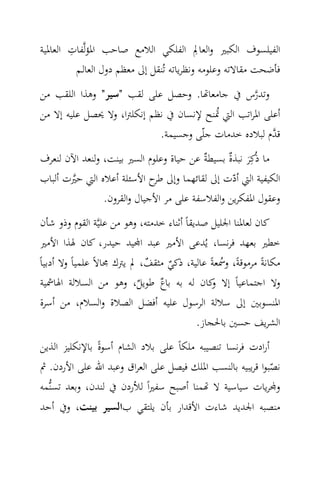 ‫ِ‬                                   ‫ِ‬
‫اﻟﻔﻴﻠﺴﻮف اﻟﻜﺒﲑ واﻟﻌﺎﱂ اﻟﻔﻠﻜﻲ اﻟﻼﻣﻊ ﺻﺎﺣﺐ اﳌﺆﻟ‪‬ﻔﺎت اﻟﻌﺎﳌﻴﺔ‬
          ‫ﻓﺄﺿﺤﺖ ﻣﻘﺎﻻﺗﻪ وﻋﻠﻮﻣﻪ وﻧﻈﺮﻳﺎﺗﻪ ﺗُﻨﻘﻞ إﱃ ﻣﻌﻈﻢ دول اﻟﻌﺎﻟـﻢ‬
‫وﺗﺪرس ﰲ ﺟﺎﻣﻌﺎ‪‬ﺎ. وﺣﺼﻞ ﻋﻠﻰ ﻟﻘﺐ "ﺳﻴﺮ" وﻫﺬا اﻟﻠﻘﺐ ﻣﻦ‬
                                             ‫‪‬‬
‫أﻋﻠﻰ اﳌﺮاﺗﺐ اﻟﱵ ﲤﻨﺢ ﻹﻧﺴﺎن ﰲ ﻧﻈﻢ إﻧﻜﻠﱰا، وﻻ ﳛﺼﻞ ﻋﻠﻴﻪ إﻻ ﻣﻦ‬
                                         ‫ُ‬
                            ‫ﻗ ‪‬م ﻟﺒﻼدﻩ ﺧﺪﻣﺎت ﺟﻠّﻰ وﺟﺴﻴﻤﺔ.‬
                                                       ‫ﺪ‬
‫ﻣﺎ ذُﻛِﺮ ﻧﺒﺬ ٌ ﺑﺴﻴﻄ ٌ ﻋﻦ ﺣﻴﺎة وﻋﻠﻮم اﻟﺴﲑ ﺑﻴﻨﺖ، وﻟﻨﻌﺪ اﻵن ﻟﻨﻌﺮف‬
                                          ‫ﺔ‬     ‫َ ة‬
‫اﻟﻜﻴﻔﻴﺔ اﻟﱵ أدت إﱃ ﻟﻘﺎﺋﻬﻤﺎ وإﱃ ح اﻷﺳﺌﻠﺔ أﻋﻼﻩ اﻟﱵ ﺣﲑت أﻟﺒﺎب‬
       ‫‪‬‬                     ‫ﻃﺮ‬                   ‫ّ‬
                ‫وﻋﻘﻮل اﳌﻔﻜﺮﻳﻦ واﻟﻔﻼﺳﻔﺔ ﻋﻠﻰ ﻣﺮ اﻷﺟﻴﺎل واﻟﻘﺮون.‬
 ‫ﻛﺎن ﻟﻌﺎﳌﻨﺎ اﳉﻠﻴﻞ ﺻﺪﻳﻘﺎً أﺛﻨﺎء ﺧﺪﻣﺘﻪ، وﻫﻮ ﻣﻦ ﻋﻠﻴ‪‬ﺔ اﻟﻘﻮم وذو ﺷﺄن‬
 ‫ﺧﻄﲑ ﺑﻌﻬﺪ ﻓﺮﻧﺴﺎ، ﻳُﺪﻋﻰ اﻷﻣﲑ ﻋﺒﺪ ا‪‬ﻴﺪ ﺣﻴﺪر، ﻛﺎن ﳍﺬا اﻷﻣﲑ‬
‫ﻣﻜﺎﻧﺔً ﻣﺮﻣﻮﻗﺔً، وﲰﻌﺔً ﻋﺎﻟﻴﺔ، ذﻛﻲ ﻣﺜﻘﻒ، ﱂ ﻳﱰك ﳎﺎﻻً ﻋﻠﻤﻴﺎً وﻻ أدﺑﻴﺎً‬
                             ‫ٌ‬     ‫ٌ‬               ‫ُ‬
 ‫وﻻ اﺟﺘﻤﺎﻋﻴﺎً إﻻ ﻛﺎن ﻟﻪ ﺑﻪ ٌ ﻃﻮﻳﻞ، وﻫﻮ ﻣﻦ اﻟﺴﻼﻟﺔ اﳍﺎﴰﻴﺔ‬
                           ‫ٌ‬     ‫ﺑﺎع‬             ‫و‬
 ‫اﳌﻨﺴﻮﺑﲔ إﱃ ﺳﻼﻟﺔ اﻟﺮﺳﻮل ﻋﻠﻴﻪ أﻓﻀﻞ اﻟﺼﻼة واﻟﺴﻼم، ﻣﻦ أﺳﺮة‬
                                             ‫اﻟﺸﺮﻳﻒ ﺣﺴﲔ ﺑﺎﳊﺠﺎز.‬
‫أرادت ﻓﺮﻧﺴﺎ ﺗﻨﺼﻴﺒﻪ ﻣﻠﻜﺎً ﻋﻠﻰ ﺑﻼد اﻟﺸﺎم أﺳﻮةً ﺑﺎﻹﻧﻜﻠﻴﺰ اﻟﺬﻳﻦ‬
‫ﻧﺼﺒﻮا ﻗﺮﻳﺒﻴﻪ ﺑﺎﻟﻨﺴﺐ اﳌﻠﻚ ﻓﻴﺼﻞ ﻋﻠﻰ اﻟﻌﺮاق وﻋﺒﺪ اﷲ ﻋﻠﻰ اﻷردن. ﰒ‬
                                                            ‫ّ‬
‫و‪‬ﺮﻳﺎت ﺳﻴﺎﺳﻴﺔ ﻻ ‪‬ﻤﻨﺎ أﺻﺒﺢ ﺳﻔﲑاً ﻟﻸردن ﰲ ﻟﻨﺪن، وﺑﻌﺪ ﺗﺴﻨ‪‬ﻤﻪ‬
‫ﻣﻨﺼﺒﻪ اﳉﺪﻳﺪ ﺷﺎءت اﻷﻗﺪار ﺑﺄن ﻳﻠﺘﻘﻲ باﻟﺴﻴﺮ ﺑﻴﻨﺖ، وﰲ أﺣﺪ‬
 