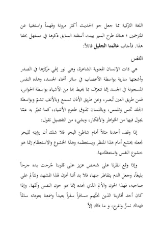 ‫اﻟﻠﻐﺔ ﻛﻴﺔ ﳑﺎ ﺟﻌﻞ ﺟﻮ اﳊﺪﻳﺚ أﻛﺜﺮ ﻣﺮوﻧﺔ وﻓﻬﻤﺎً واﺳﺘﻐﻨﻴﺎ ﻋﻦ‬
                                                   ‫اﻟﱰ‬
‫اﳌﱰﲨﲔ ؛ ﻫﻨﺎك ح اﻟﺴﲑ ﺑﻴﻨﺖ أﺳﺌﻠﺘﻪ اﻟﺴﺎﺑﻖ ذﻛﺮﻫﺎ ﰲ ﻣﺴﺘﻬﻞ ﲝﺜﻨﺎ‬
                                            ‫ﻃﺮ‬
                                  ‫ﻫﺬا. ﻓﺄﺟﺎب ﻋﺎﻟﻤﻨﺎ اﻟﺠﻠﻴﻞ ﻗﺎﺋﻼً:‬
                                                       ‫النفس‬
‫ﻫﻲ ذات اﻹﻧﺴﺎن اﳌﻌﻨﻮﻳﺔ اﻟﺸﺎﻋﺮة، وﻫﻲ ﻧﻮر إﳍﻲ ﻛﺰﻫﺎ ﰲ اﻟﺼﺪر‬
            ‫ﻣﺮ‬
‫وأﺷﻌﺘﻬﺎ ﺳﺎرﻳﺔ ﺑﻮاﺳﻄﺔ اﻷﻋﺼﺎب ﰲ ﺳﺎﺋﺮ أﳓﺎء اﳉﺴﺪ، وﻫﺬﻩ اﻟﻨﻔﺲ‬
‫اﳌﺴﺠﻮﻧﺔ ﰲ اﳉﺴﺪ إﳕﺎ ﺗﺘﻌﺮف ﲟﺎ ﳛﻴﻂ ‪‬ﺎ ﻣﻦ اﻷﺷﻴﺎء ﺑﻮاﺳﻄﺔ اﳊﻮاس،‬
                                     ‫ّ‬
‫ﻓﻤﻦ ﻃﺮﻳﻖ اﻟﻌﲔ ﺗُﺒﺼﺮ، وﻋﻦ ﻃﺮﻳﻖ اﻷذن ﺗﺴﻤﻊ وﺑﺎﻷﻧﻒ ﺗﺸﻢ وﺑﻮاﺳﻄﺔ‬
        ‫ّ‬
‫اﳉﻠﺪ ﲢﺲ وﺗﻠﻤﺲ، وﺑﺎﻟﻠﺴﺎن ﺗﺬوق ﻃﻌﻮم اﻷﺷﻴﺎء، ﻛﻤﺎ ﺗﻌﱪ ﺑﻪ ﻋﻤﺎ‬
 ‫ّ‬      ‫ّ‬
          ‫ﳚﻮل ﻓﻴﻬﺎ ﻣﻦ اﳋﻮاﻃﺮ واﻷﻓﻜﺎر، وﺑﺸﻲء ﻣﻦ اﻟﺘﻔﺼﻴﻞ ﻧﻘﻮل:‬
‫إذا وﻗﻒ أﺣﺪﻧﺎ ﻣﺜﻼً أﻣﺎم ﺷﺎﻃﺊ اﻟﺒﺤﺮ ﻓﻼ ﺷﻚ أن رؤﻳﺘﻪ ﻟﻠﺒﺤﺮ‬
‫ﲡﻌﻠﻪ ﳜﺸﻊ أﻣﺎم ﻫﺬا اﳌﻨﻈﺮ وﻳﺴﺘﻌﻈﻤﻪ وﻫﺬا اﳋﺸﻮع واﻻﺳﺘﻌﻈﺎم إﳕﺎ ﻫﻮ‬
                                     ‫ﺧﺸﻮع اﻟﻨﻔﺲ واﺳﺘﻌﻈﺎﻣﻬﺎ.‬
‫وإذا وﻗﻊ ﻧﻈﺮﻧﺎ ﻋﻠﻰ ﺷﺨﺺ ﻋﺰﻳﺰ ﻋﻠﻰ ﻗﻠﻮﺑﻨﺎ ﺟﺮﺣﺖ ﻳﺪﻩ ﺟﺮﺣﺎً‬
                 ‫ُ‬
 ‫ﺑﻠﻴﻐﺎً، وﺟﻌﻞ اﻟﺪم ﻳﺘﻘﺎﻃﺮ ﻣﻨﻬﺎ، ﻓﻼ ﺑﺪ أﻧﻨﺎ ﳓﺰن ﳍﺬا اﳌﺸﻬﺪ وﻧﺘﺄﱂ ﻋﻠﻰ‬
 ‫ﺻﺎﺣﺒﻪ، ﻓﻬﺬا اﳊﺰن واﻷﱂ اﻟﺬي ﳒﺪﻩ إﳕﺎ ﻫﻮ ﺣﺰن اﻟﻨﻔﺲ وأﳌﻬﺎ. وإذا‬
‫ﻛﺎن أﺣﺪ أﻗﺎرﺑﻨﺎ اﻟﺬﻳﻦ ﳓﺒ‪‬ﻬﻢ ﻣﺴﺎﻓﺮاً ﺳﻔﺮاً ﺑﻌﻴﺪاً وﲰﻌﻨﺎ ﺑﻌﻮدﺗﻪ ﺳﺎﳌﺎً‬
                                       ‫ﻓﻬﻨﺎك ﻧﺴﺮ ح، و ﻣـﺎ ذاك إﻻّ‬
                                                       ‫‪ ‬وﻧﻔﺮ‬
 