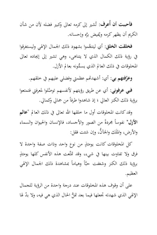 ‫ﻓﺄﺣﺒﺒﺖ أن أُﻋﺮف: ﺗُﺸﲑ إﱃ ﻛﺮﻣﻪ ﺗﻌﺎﱃ ﻛﺒﲑ ﻓﻀﻠﻪ ﻷن ﻣﻦ ﺷﺄن‬
                 ‫و‬
                        ‫اﻟﻜﺮﱘ أن ﻳﻈﻬﺮ ﻛﺮﻣﻪ وﻳُﻔﻴﺾ ﺑﺮﻩ وإﺣﺴﺎﻧﻪ.‬
                                  ‫‪‬‬
‫ﻓﺨﻠﻘﺖ اﻟﺨﻠﻖ: أي ﻟﻴﺘﻨ ‪‬ﻤﻮا ﺑﺸﻬﻮد ذﻟﻚ اﳉﻤﺎل اﻹﳍﻲ وﻟﻴﺴﺘﻐﺮﻗﻮا‬
                                   ‫ﻌ‬
‫ﰲ رؤﻳﺔ ذﻟﻚ اﻟﻜﻤﺎل اﻟﺬي ﻻ ﻳﺘﻨﺎﻫﻰ، وﻫﻲ ﺗﺸﲑ إﱃ إﳚﺎدﻩ ﺗﻌﺎﱃ‬
               ‫اﳌﺨﻠﻮﻗﺎت ﰲ ذﻟﻚ اﻟﻌﺎﱂ اﻟﺬي ﻳﺴﻤﻮﻧﻪ ﺑﻌﺎﱂ اﻷزل.‬
                             ‫‪‬‬
    ‫وﻋﺮﻓﺘﻬﻢ ﺑﻲ: أي: أﺷﻬﺪ‪‬ﻢ ﻋﻈﻤﱵ وﻓﻀﻠﻲ ﻋﻠﻴﻬﻢ ﰲ ﺧﻠﻘﻬﻢ.‬
                                                 ‫‪‬‬
‫ﻓﺒﻲ ﻋﺮﻓﻮﻧﻲ: أي ﻋﻦ ﻃﺮﻳﻖ رؤﻳﺘﻬﻢ ﻷﻧﻔﺴﻬﻢ ﺗﻮﺻﻠﻮا ﳌﻌﺮﻓﱵ ﻓﺘﻤﺘﻌﻮا‬
                 ‫‪‬‬
         ‫ﺑﺮؤﻳﺔ ذﻟﻚ اﻟﻜﻨﺰ اﻟﻌﺎﱄ ؛ إذ ﺷﺎﻫﺪوا ﻃﺮﻓﺎً ﻣﻦ ﲨﺎﱄ ﻛﻤﺎﱄ.‬
             ‫و‬
‫وﻗﺪ ﻛﺎﻧﺖ اﳌﺨﻠﻮﻗﺎت أول ﻣﺎ ﺧﻠﻘﻬﺎ اﷲ ﺗﻌﺎﱃ ﰲ ذﻟﻚ اﻟﻌﺎﱂ "ﻋﺎﻟﻢ‬
‫اﻷزل" ﻧﻔﻮﺳﺎً ﳎﺮدةً ﻣﻦ اﻟﺼﻮر واﻷﺟﺴﺎد، ﻓﺎﻹﻧﺴﺎن واﳊﻴﻮان واﻟﺴﻤﺎء‬
                                        ‫‪‬‬
                          ‫واﻷرض، واﳌﻠَﻚ واﳉﺂن، وإن ﺷﺌﺖ ﻓﻘﻞ:‬
                                ‫ٍ‬
‫ﻛﻞ اﳌﺨﻠﻮﻗﺎت ﻛﺎﻧﺖ ﻳﻮﻣﺌﺬ ﻣﻦ ﻧﻮع واﺣﺪ وذات ﺻﻔﺔ واﺣﺪة ﻻ‬
‫ٍ‬
‫ﻓﺮق وﻻ ﺗﻔﺎوت ﺑﻴﻨﻬﺎ ﰲ ﺷﻲء، وﻗﺪ ﲤﺘ‪‬ﻌﺖ ﻫﺬﻩ اﻷﻧﻔﺲ ﻛﻠﻬﺎ ﻳﻮﻣﺌﺬ‬
‫ﺑﺮؤﻳﺔ ذﻟﻚ اﻟﻜﻨﺰ وﺷﻐﻔﺖ ﺣﺒ‪‬ﺎً وﻫﻴﺎﻣﺎً ﲟﺸﺎﻫﺪة ذﻟﻚ اﳉﻤﺎل اﻹﳍﻲ‬
                                                  ‫اﻟﻌﻈﻴﻢ.‬
‫ﻋﻠﻰ أن وﻗﻮف ﻫﺬﻩ اﳌﺨﻠﻮﻗﺎت ﻋﻨﺪ درﺟﺔ واﺣﺪة ﻣﻦ اﻟﺮؤﻳﺔ ﻟﻠﺠﻤﺎل‬
‫اﻹﳍﻲ اﻟﺬي ﺷﻬﺪﺗﻪ ﲡﻌﻠﻬﺎ ﻓﻴﻤﺎ ﺑﻌﺪ ﲤﻞ اﳊﺎل اﻟﺬي ﻫﻲ ﻓﻴﻪ، وﻻ ﺑﺪ ﳍﺎ‬
   ‫ّ‬                       ‫‪‬‬
 