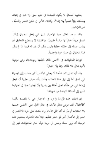 ‫ٍ‬
‫ﻳﺸﺘﻬﻴﻪ ﻓﻌﻨﺪﺋﺬ ﻻ ﻳﻜﻮن ﻟﻠﺼﺪﻗﺔ ﰲ ﻧﻈﺮﻩ ﻣﻌﲎ وﻻ ﳚﺪ ﰲ إﻧﻔﺎﻗﻪ‬
‫وﺻﺪﻗﺘﻪ رﻗﻴّﺎً ﻧﻔﺴﻴﺎً وﻻ إﻗﺒﺎﻻً، ﻛﺬﻟﻚ اﻷﻣﺮ ﰲ ﻏﺾ اﻟﺒﺼﺮ واﻟﺘﻌ ‪‬ﻒ‬
   ‫ﻔ‬           ‫ّ‬             ‫و‬
                                               ‫ﻋﻦ اﶈﺮﻣﺎت.‬
                                                       ‫‪‬‬
‫وﻟﻘﺪ ﻣﻨﺤﻨﺎ ﺗﻌﺎﱃ ﺣﺮﻳﺔ اﻻﺧﺘﻴﺎر ﺗﻠﻚ اﻟﱵ ﲡﻌﻞ اﳌﺨﻠﻮق ﻳُﺒﺎﺷﺮ‬
‫اﻟﻌﻤﻞ ﻣﺮﻳﺪاً ﳐﺘﺎراً ﻻ ﻣﺮﻏﻤﺎً ﻣﻘﻬﻮراً، وﺑﺎﳊﻘﻴﻘﺔ ﻻ ﻳﺴﺘﻄﻴﻊ اﳌﺨﻠﻮق أن‬
‫ﻳﺘﻘﺮب ﺑﻌﻤﻠﻪ إﱃ ﺧﺎﻟﻘﻪ ﺧﻄﻮة وﻟﻴﺲ ﳝﻜﻦ أن ﳚﺪ ﻟﻪ ﻗﻴﻤﺔ إذا ﱂ ﻳﻜﻦ‬
                             ‫ﳍﺬا اﳌﺨﻠﻮق ﰲ ﻋﻤﻠﻪ ﺣﺮﻳﺔ واﺧﺘﻴﺎراً.‬
‫ﻓﺈرادة اﳌﺨﻠﻮﻗﺎت ﰲ اﻷﺻﻞ ﻣﻠﻚ ﳋﺎﻟﻘﻬﺎ وﻣﻮﺟﺪﻫﺎ، وﻫﻲ ﻣﺮﻫﻮﻧﺔ‬
                           ‫ﻷﻣﺮﻩ ﺗﻌﺎﱃ ﻓﻼ ﲤﻠﻚ إرادة وﻻ اﺧﺘﻴﺎراً.‬
‫وﻗﺪ أراد ﺗﻌﺎﱃ ﻛﻤﺎ ﻗ ‪‬ﻣﻨﺎ أن ﻳﻌﻄﻲ اﻷﻧﻔﺲ أﻛﱪ ﻋﻄﺎء ﻓﺒﲔ اﻟﻮﺳﻴﻠﺔ‬
         ‫‪‬‬                               ‫ﺪ‬
‫اﻟﱵ ﺗﺼﻞ ‪‬ﺎ إﱃ ﻧﻴﻞ ﻫﺬا اﻟﻌﻄﺎء، وذﻟﻚ ﺑﺄن ﻋﺮض ﻋﻠﻴﻬﺎ أن ﳚﻌﻞ‬
‫إراد‪‬ﺎ اﻟﱵ ﻫﻲ ﻣﻠﻜﻪ ﺗﻌﺎﱃ أﻣﺎﻧﺔ ﺑﲔ ﻳﺪﻳﻬﺎ وأن ﳚﻌﻠﻬﺎ ﺣﺮة ﰲ اﺧﺘﻴﺎرﻫﺎ‬
                              ‫اﻟﺴﲑ إﱃ أﻋﻤﺎﳍﺎ اﳌﺘﻮﻟﺪة ﻋﻦ ﺷﻬﻮا‪‬ﺎ.‬
‫إن إﻋﻄﺎء ﻫﺬﻩ اﻹرادة واﳊﺮﻳﺔ ﰲ اﻻﺧﺘﻴﺎر ﻫﻲ ﻣﺎ ﻧﻘﺼﺪﻩ ﺑﻜﻠﻤﺔ‬
‫"اﻷﻣﺎﻧﺔ". ﻟﻘﺪ ﻋﺮض ﺗﻌﺎﱃ اﻷﻣﺎﻧﺔ ﰲ ﻋﺎﱂ اﻷزل ﻋﻠﻰ اﻷﻧﻔﺲ ﲨﻴﻌﻬﺎ‬
‫ﺑﻼ اﺳﺘﺜﻨﺎء، ﰒ ﺑﲔ ﳍﺎ أن ﲪﻞ اﻷﻣﺎﻧﺔ وإن ﺷﺌﺖ ﻓﻘﻞ ﺣﺮﻳﺔ اﻻﺧﺘﻴﺎر ﰲ‬
                                             ‫‪‬‬
‫اﻟﺴﲑ إﱃ اﻷﻋﻤﺎل أﻣﺮ ذو ﺧﻄﺮ ﻋﻈﻴﻢ. ﻓﺈذا ﻛﺎن اﳌﺨﻠﻮق ﻳﺴﺘﻄﻴﻊ ‪‬ﺬﻩ‬
‫اﻟﻮﺳﻴﻠﺔ أن ﻳﺮﻗﻰ ﺑﻌﻤﻠﻪ وﻳﺼﻞ إﱃ ﻣﺮﺗﺒﺔ دو‪‬ﺎ ﺳﺎﺋﺮ اﳌﺨﻠﻮﻗﺎت ﻓﻬﻮ إﱃ‬
 