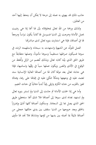 ‫ﺟﺎﻧﺐ ذﻟﻚ ﻗﺪ ﻳﻬﻮي ﺑﻪ ﻋﻤﻠﻪ إﱃ درﺟﺔ ﻻ ﳝﻜﻦ أن ﻳﻨﺤﻂ إﻟﻴﻬﺎ أﺣﺪ‬
                                                ‫ﻣﻦ اﻟﻌﺎﳌﲔ.‬
 ‫وﻟﺬﻟﻚ ورﲪﺔ ﻣﻦ اﷲ ﺗﻌﺎﱃ ﲟﺨﻠﻮﻗﺎﺗﻪ ﺑﲔ ﳍﺎ أ‪‬ﺎ إذا ﻫﻲ رﺿﻴﺖ‬
                           ‫‪‬‬
‫ﲝﻤﻞ اﻷﻣﺎﻧﺔ وﺧﺮﺟﺖ إﱃ اﻟﺪﻧﻴﺎ ﻓﺴﲑﺳﻞ ﳍﺎ ﻛﺘﺎﺑﺎً ﻳﻜﻮن ﻧﱪاﺳﺎً وﻣﺮﺟﻌﺎً‬
              ‫ﳍﺎ ﰲ أﻋﻤﺎﳍﺎ، ﻓﺈذا ﻫﻲ اﺳﺘﻨﺎرت ﺑﻨﻮرﻩ ﺗﻌﺎﱃ ﻟﺪى ﻣﺒﺎﺷـﺮ‪‬ـﺎ‬
‫اﻟﻌﻤﻞ اﳌﺘﻮﻟ‪‬ﺪ ﻋﻦ اﻟﺸﻬﻮة واﺳﺘﻬﺪت ﺑﻪ ﺳﺒﺤﺎﻧﻪ واﺳﺘﻠﻬﻤﺘﻪ اﻟﺮﺷﺪ ﰲ‬
‫ﺳﲑﻫﺎ ﻓﺴﻴﻜﻮن ﺻﺮاﻃﻬﺎ ﻣﺴﺘﻘﻴﻤﺎً وﺳﲑﻫﺎ ﻣﺄﻣﻮﻧﺎً، وﻋﻤﻠﻬﺎ ﻣﺘﻄﺎﺑﻘﺎً ﻣﻊ‬
‫ﻃﺮﻳﻖ اﳊﻖ اﻟﺬي ﺑﻴ‪‬ﻨﻪ ﻛﺘﺎﺑﻪ ﺗﻌﺎﱃ وﺑﺬﻟﻚ ﺗُﻌﺼﻢ ﻣﻦ اﻟﺰﻟﻞ وﲢﻔﻆ ﻣﻦ‬
         ‫ُ‬
‫اﻟﻮﻗﻮع ﰲ اﻷذى واﻟﻀﺮر وﻳﻜﻮن ﻋﻤﻠﻬﺎ ﺳﺒﺒﺎً ﰲ رﻗﻴ‪‬ﻬﺎ وﺗﺴﺎﻣﻴﻬﺎ، ﻓﺈذا‬
‫ﻫﻲ ﺟﺎءﺗﻪ ﺗﻌﺎﱃ ﺑﻌﺪ ﻣﻮ‪‬ﺎ ﻛﺎن ﳍﺎ ﻣﻦ أﻋﻤﺎﳍﺎ اﻟﻌﺎﻟﻴﺔ اﻹﻧﺴﺎﻧﻴﺔ ﺳﻨﺪ‬
‫ﺗﻌﺘﻤﺪ ﻋﻠﻴﻪ ﰲ وﺟﻬﺘﻬﺎ وﻣﺘﻜﺄ ﺗﺘﻜﺊ ﻋﻠﻴﻪ ﰲ إﻗﺒﺎﳍﺎ ﻋﻠﻰ ر‪‬ﺎ، وﻫﻨﺎك‬
  ‫ﺗﻔﻮز ﺑﺎﻟﻘﺮب ﻣﻦ ﺟﻨﺎﺑﻪ اﻟﻜﺮﱘ وﺗﺮﻗﻰ رﻗﻴﺎً أﺑﺪﻳﺎً ﻣﺘﺘﺎﻟﻴﺎً ﰲ ﺟﻨﺎت اﻟﻨﻌﻴﻢ.‬
 ‫وأﻣﺎ ﻫﻲ إذا ﲪﻠﺖ اﻷﻣﺎﻧﺔ ﰒ ﺟﺎءت إﱃ اﻟﺪﻧﻴﺎ وﱂ ﺗﺴﺘﻨﺮ ﺑﻨﻮرﻩ ﺗﻌﺎﱃ‬
 ‫وﱂ ﺗﺴﺘﻬﺪ ‪‬ﺪاﻩ ﻟﺪى ﺳﲑﻫﺎ إﱃ أﻋﻤﺎﳍﺎ ﻓﻼ ﺷﻚ أ‪‬ﺎ ﺳﺘﺨﻄﺊ ﻃﺮﻳﻖ‬
‫اﳊﻖ اﻟﺬي ﻳﺼﻞ ‪‬ﺎ إﱃ اﻟﺴﻌﺎدة. وﺳﺘﻜﻮن أﻋﻤﺎﳍﺎ ﻛﻠﻬﺎ أذى وإﺿﺮاراً‬
         ‫ً‬
 ‫ﺑﺎﳋﻠﻖ وﺑﻌﺪ ﺧﺮوﺟﻬﺎ ﻣﻦ اﻟﺪﻧﻴﺎ ﺳﺘﻘﻒ ﺑﲔ ﻳﺪي ﺧﺎﻟﻘﻬﺎ ﺧﺠﻠﻰ ﻣﻦ‬
 ‫أﻋﻤﺎﳍﺎ ذﻟﻴﻠﺔً ﲟﺎ ﲢﻤﻠﻪ ﺑﲔ ﻳﺪﻳﻬﺎ ﻣﻦ ﻟﺆﻣﻬﺎ ودﻧﺎء‪‬ﺎ ﻓﻼ ﲡﺪ ﳍﺎ ﻣﺄوى‬
 