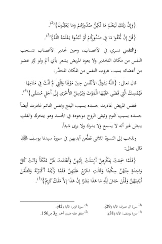 ‫}وإِن رﺑ‪‬ﻚ ﻟَﻴَـﻌﻠَﻢ ﻣﺎ ﺗُﻜﻦ ﺻﺪورﻫﻢ وﻣﺎ ﻳـُﻌﻠِﻨُﻮن{)2(.‬
                        ‫َ ‪َ ْ َ َ ْ ُُ ُ ُ  ِ َ ُ ْ َ َ ‬‬
                ‫}ﻗُﻞ إِن ﲣْﻔﻮا ﻣﺎ ِﰲ ﺻﺪوﻛﻢ أَو ﺗُـْﺒﺪوﻩُ ﻳـَﻌﻠَﻤﻪُ اﻟﻠ‪‬ﻪُ{)3(.‬
                              ‫ُ ُ رُ ْ ْ ُ ْ ْ‬       ‫ِ‬        ‫ْ ْ ُُ َ‬
‫واﻟﻨﻔﺲ ﺗﺴﺮي ﰲ اﻷﻋﺼﺎب، وﺣﲔ ﲣﺪﻳﺮ اﻷﻋﺼﺎب ﺗﻨﺴﺤﺐ‬
‫اﻟﻨﻔﺲ ﻣﻦ ﻣﻜﺎن اﻟﺘﺨﺪﻳﺮ وﻻ ﻳﻌﻮد اﳌﺮﻳﺾ ﻳﺸﻌﺮ ﺑﺄي أﱂ وﻟﻮ ﺑُِﱰ ﻋﻀﻮ‬
                 ‫ﻣﻦ أﻋﻀﺎﺋﻪ ﺑﺴﺒﺐ ﻫﺮوب اﻟﻨﻔﺲ ﻣﻦ اﳌﻜﺎن اﳌﺨ ‪‬ر.‬
                   ‫ﺪ‬
     ‫ِ‬                       ‫ِ‬    ‫ِ‬
   ‫ﻗﺎل ﺗﻌﺎﱃ: }اﻟﻠ‪‬ﻪُ ﻳَـﺘَـﻮﰱ اﻷَﻧْـﻔﺲ ﺣﲔ ﻣﻮ‪َ‬ﺎ واﻟ‪‬ﱵ ﱂْ ﲤُﺖ ِﰲ ﻣﻨَﺎﻣﻬﺎ‬
    ‫َ ‪َ َ ْ َ َ ِ َ َْ َ َ ُ ‬‬
         ‫ْ ِ ُ ِ َ َ َ َْ َ َ ِ ُ َْ َ َ ٍ ُ َ ‪‬‬
‫ﻓَـﻴُﻤﺴﻚ اﻟ‪‬ﱵ ﻗَﻀﻰ ﻋﻠَْﻴـﻬﺎ اﻟْﻤﻮت وﻳـُْﺮﺳﻞ اﻷُﺧﺮى إِﱃ أَﺟﻞ ﻣﺴﻤﻰ{)4(.‬
‫ﻓﻨﻔﺲ اﳌﺮﻳﺾ ﻏﺎدرت ﺟﺴﺪﻩ ﺑﺴﺒﺐ اﻟﺒﻨﺞ وﻧﻔﺲ اﻟﻨﺎﺋﻢ ﻏﺎدرت أﻳﻀﺎً‬
 ‫ﺟﺴﺪﻩ ﺑﺴﺒﺐ اﻟﻨﻮم وﺗﺒﻘﻰ اﻟﺮوح ﻣﻮﺟﻮدة ﰲ اﳉﺴﺪ وﻫﻮ ﻳﺘﺤﺮك واﻟﻘﻠﺐ‬
                      ‫ﻳﻨﺒﺾ ﻏﲑ أﻧﻪ ﻻ ﻳﺴﻤﻊ وﻻ ﻳﺪرك وﻻ ﻳﺮى ﺷﻴﺌﺎً.‬
‫،‬     ‫وﻧﺬﻫﺐ إﱃ اﻟﻨﺴﻮة اﻟﻼﺋﻲ ﻗﻄ‪‬ﻌﻦ أﻳﺪﻳﻬﻦ ﰲ ﺳﻮرة ﺳﻴﺪﻧﺎ ﻳﻮﺳﻒ‬
                                                     ‫ﻗﺎل ﺗﻌﺎﱃ:‬

‫‪ ُ ْ َ َ ُ  َ ْ َ ْ َ  ِ ْ َ ْ  ِِ ْ ْ َ َِ ‬‬
‫}ﻓَـﻠَﻤﺎ ﲰﻌﺖ ِﲟَﻜﺮﻫﻦ أَرﺳﻠَﺖ إِﻟَْﻴﻬﻦ وأَﻋﺘَﺪت ﳍُﻦ ﻣﺘ‪‬ﻜﺄً وآﺗَﺖ ﻛﻞ‬
‫واﺣﺪةٍ ﻣْﻨـﻬﻦ ﺳﻜﻴﻨًﺎ وﻗَﺎﻟَﺖ اﺧ ُج ﻋﻠَْﻴﻬﻦ ﻓَـﻠَﻤﺎ رأَﻳْـﻨَﻪُ أَﻛﺒَـ ْﺮﻧَﻪُ وﻗَﻄ‪‬ﻌﻦ‬
‫ْ َ َْ‬                         ‫ْﺮْ َ ‪َ  ‬‬
                                          ‫ِ‬            ‫ِ‬
                                                             ‫َ‬
                                                                   ‫َِ ِ ُ‪ ِ ‬‬
                                                                                  ‫َ‬
         ‫أَﻳْﺪﻳـَﻬﻦ وﻗُـ ْﻠﻦ ﺣﺎش ﻟِﻠ‪‬ﻪ ﻣﺎ ﻫﺬا ﺑَﺸﺮا إِن ﻫﺬا إِﻻ‪ ‬ﻣﻠَﻚ ﻛﺮ ٌ{ .‬
            ‫)1(‬
                     ‫ِ ُ ‪ِ َ ٌ َ َ َ ْ ً َ َ َ َ ِ َ َ َ َ ‬ﱘ‬


                    ‫)4( ﺳﻮرة اﻟﺰﻣﺮ: اﻵﻳﺔ )24(.‬          ‫)3( ﺳﻮرة آل ﻋﻤﺮان: اﻵﻳﺔ )92(.‬
             ‫)2( ﻣﺘﻔﻖ ﻋﻠﻴﻪ ﻣﺴﻨﺪ أﲪﺪ ج3 ص651.‬              ‫)1( ﺳﻮرة ﻳﻮﺳﻒ: اﻵﻳﺔ )13(.‬
 