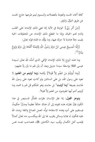 ‫ﻛﺎﻓﺔ أﳓﺎء اﳉﺴﺪ واﻟﻌﻮدة ﺑﺎﻟﻔﻀﻼت واﻟﺴﻤﻮم ﻟﻴﺘﻢ ﻃﺮﺣﻬﺎ ج اﳉﺴﺪ‬
      ‫ﺧﺎر‬
                                    ‫ﻋﻦ ﻃﺮﻳﻖ اﻟﺘﺒﻮل واﻟﺰﻓﲑ.‬
                                             ‫‪‬‬
                                                 ‫ِ ْ ْ ِ َ‪‬‬
‫}ﻣﻦ أَﻣﺮ رﰊ{ اﻟﻮاردة ﰲ اﻵﻳﺔ إﳕﺎ ﺗﻌﲏ ذﻟﻚ اﻹﻣﺪاد ﻋﻠﻰ اﻟﻘﻠﺐ‬
‫واﻟﺪم ﻟﺘﺘﻢ اﳊﻴﺎة، وإذا ﻣﺎ اﻧﻘﻄﻊ ذﻟﻚ اﻹﻣﺪاد ﻋﻦ اﳌﺨﻠﻮﻗﺎت اﳊﻴﺔ‬
                             ‫ﻳﺆ‪‬‬
        ‫ﺑﻘﻴﺖ ﺟﺜﺔً ﻫﺎﻣﺪة ﻻ ﺣﺮاك ﻓﻴﻬﺎ، وﻣﺎ ﻛﺪ ﻣﺎ ﻗﻠﻨﺎﻩ ﻗﻮﻟﻪ ﺗﻌﺎﱃ:‬
‫}إِﳕَﺎ اﻟْﻤﺴﻴﺢ ﻋﻴﺴﻰ اﺑْﻦ ﻣ ْﺮﱘَ رﺳﻮل اﻟﻠ‪‬ﻪ َﻛﻠِﻤﺘُﻪُ أَﻟْﻘﺎﻫﺎ إِﱃ ﻣ ْﺮﱘَ وروح‬
                                   ‫ِ‬
‫‪ ُ ُ َ َ َ ُ َ ُ َ ‬وَ َ َ َ َ َ َ َ ُ ٌ‬
                                                             ‫ِ ِ‬
                                                                               ‫ِ‬
                                                                      ‫ﻣْﻨﻪُ{)2(.‬
‫وﻣﺎ ﻫﺬﻩ اﻟﺮوح إﻻ ذﻟﻚ اﻹﻣﺪاد اﻹﳍﻲ اﻟﺬي أﻣ ‪‬ﻩ اﷲ ﺗﻌﺎﱃ ﻟﺴﻴﺪﻧﺎ‬
                 ‫ﺪ‬
   ‫ﺑﻮاﺳﻄﺔ ﺳﻴﺪﻧﺎ ﺟﱪﻳﻞ وﺑﻌﺪ أن ﺑﲔ ﳍﻢ ﻣﺎ ﺑﲔ رد ﻋﻠﻴﻬﻢ:‬
          ‫ّ ‪‬‬          ‫ّ‬                               ‫ﻋﻴﺴﻰ‬
‫}وﻣﺎ أُوﺗِﻴﺘُﻢ ﻣﻦ اﻟﻌِْﻠﻢ إﻻ‪ ‬ﻗَﻠِﻴﻼً{ ﻛﻠﻤﺔ )وﻣﺎ أوﺗﻴﺘﻢ ﻣﻦ اﻟﻌﻠﻢ( ﻻ‬
                           ‫و‬              ‫ِ‬
                                                  ‫ْ َ‬           ‫َ‬
‫ﺗﻌﻮد ﻋﻠﻰ رﺳﻮل اﷲ، ﺑﻞ ﻋﻠﻰ اﻟﺴﺎﺋﻠﲔ وﻟﻮ ﻛﺎﻧﺖ ﺗﻌﻮد ﻋﻠﻰ رﺳﻮل اﷲ‬
‫ﳉﺎءت ﺑﺼﻴﻐﺔ "وﻣﺎ أوﺗﻴﺖ" ﺑﻞ ﺟﺎءت وﻫﻮ اﳌﺘﻜﻠﻢ ﻗﻞ ﳍﻢ ﻳﺎ ﳏﻤﺪ وﻣﺎ‬
                        ‫أوﺗﻴﺘﻢ أﻧﺘﻢ أﻳﻬﺎ اﳌﻌﺮﺿﻮن ﻣﻦ اﻟﻌﻠﻢ إﻻ‪ ‬ﻗﻠﻴﻼً.‬
               ‫‪‬‬
‫وﻧﻮﺟﺰ اﻟﻘﻮل: إذا ﻧﻈﺮ اﻹﻧﺴﺎن ﻧﻈﺮات اﳌﻔﻜﺮ اﳌﺴﺘﺒﺼﺮ ﰲ ﻫﺬا‬
 ‫اﻟﻜﻮن ﻓﺈن ﻧﻈﺮاﺗﻪ ﻫﺬﻩ ﺗﻘﻮدﻩ إﱃ أن ﻫﻨﺎك ﺧﺎﻟﻘﺎً ﻋﻈﻴﻤﺎً وﻣﺪﺑ‪‬ﺮاً ﺣﻜﻴﻤﺎً،‬
                                                            ‫ّ‬
 ‫ﻓﻴﺴﺘﻘﻴﻢ ﻋﻠﻰ أﻣﺮﻩ وﻫﺬﻩ اﻻﺳﺘﻘﺎﻣﺔ ﺗﻮﻟ‪‬ﺪ اﻟﻌﻤﻞ اﻟﺼﺎﱀ واﻟﺜﻘﺔ ﺑﺮﺿﺎء اﷲ‬
‫ﻋﻠﻴﻪ ﻓﺘﻜﻮن ﻟﻪ ﲟﺜﺎﺑﺔ وﺳﺎﺋﻞ ﻳﺘﻘﺮب ‪‬ﺎ إﱃ اﷲ وﻳﻜﺘﺴﺐ ﻣﻨﻪ ﺗﻌﺎﱃ ﻛﻤﺎﻻً‬
 ‫ﻓﻴُﺤﺐ أﻫﻞ اﻟﻜﻤﺎل وﳛﺐ ﺳﻴﺪ اﻟﻜﺎﻣﻠﲔ ، ﻓﺘﺼﺎﺣﺐ ﻧﻔﺴﻪ ﻧﻔﺲ‬
                                               ‫ُ‬
 