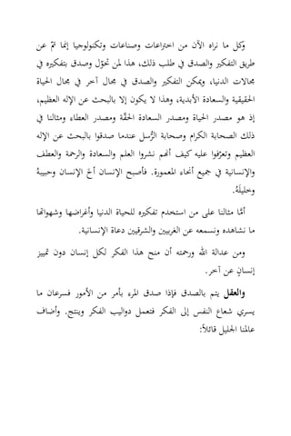 ‫ﻛﻞ ﻣﺎ ﻧﺮاﻩ اﻵن ﻣﻦ اﺧﱰاﻋﺎت وﺻﻨﺎﻋﺎت وﺗﻜﻨﻮﻟﻮﺟﻴﺎ إﳕﺎ ﰎّ ﻋﻦ‬      ‫و‬
 ‫ﻃﺮﻳﻖ اﻟﺘﻔﻜﲑ واﻟﺼﺪق ﰲ ﻃﻠﺐ ذﻟﻚ، ﻫﺬا ﳌﻦ ﲢﻮل وﺻﺪق ﺑﺘﻔﻜﲑﻩ ﰲ‬
                    ‫ّ‬
 ‫ﳎﺎﻻت اﻟﺪﻧﻴﺎ، وﳝﻜﻦ اﻟﺘﻔﻜﲑ واﻟﺼﺪق ﰲ ﳎﺎل آﺧﺮ ﰲ ﳎﺎل اﳊﻴﺎة‬
 ‫اﳊﻘﻴﻘﻴﺔ واﻟﺴﻌﺎدة اﻷﺑﺪﻳﺔ، وﻫﺬا ﻻ ﻳﻜﻮن إﻻ ﺑﺎﻟﺒﺤﺚ ﻋﻦ اﻹﻟﻪ اﻟﻌﻈﻴﻢ،‬
 ‫إذ ﻫﻮ ﻣﺼﺪر اﳊﻴﺎة وﻣﺼﺪر اﻟﺴﻌﺎدة اﳊﻘﺔ وﻣﺼﺪر اﻟﻌﻄﺎء وﻣﺜﺎﻟﻨﺎ ﰲ‬
                         ‫ّ‬
 ‫ذﻟﻚ اﻟﺼﺤﺎﺑﺔ اﻟﻜﺮام وﺻﺤﺎﺑﺔ اﻟﺮﺳﻞ ﻋﻨﺪﻣﺎ ﺻﺪﻗﻮا ﺑﺎﻟﺒﺤﺚ ﻋﻦ اﻹﻟﻪ‬
                                  ‫‪‬‬
 ‫اﻟﻌﻈﻴﻢ وﺗﻌﺮﻓﻮا ﻋﻠﻴﻪ ﻛﻴﻒ أ‪‬ﻢ ﻧﺸﺮوا اﻟﻌﻠﻢ واﻟﺴﻌﺎدة واﻟﺮﲪﺔ واﻟﻌﻄﻒ‬
                                                    ‫ّ‬
‫واﻹﻧﺴﺎﻧﻴﺔ ﰲ ﲨﻴﻊ أﳓﺎء اﳌﻌﻤﻮرة. ﻓﺄﺻﺒﺢ اﻹﻧﺴﺎن أخ اﻹﻧﺴﺎن وﺣﺒﻴﺒﻪُ‬
                ‫َ‬
                                                        ‫وﺧﻠﻴﻠَﻪُ.‬
‫أﻣﺎ ﻣﺜﺎﻟﻨﺎ ﻋﻠﻰ ﻣﻦ اﺳﺘﺨﺪم ﺗﻔﻜﲑﻩ ﻟﻠﺤﻴﺎة اﻟﺪﻧﻴﺎ وأﻏﺮاﺿﻬﺎ وﺷﻬﻮا‪‬ﺎ‬
                                                           ‫‪‬‬
           ‫ﻣﺎ ﻧﺸﺎﻫﺪﻩ وﻧﺴﻤﻌﻪ ﻋﻦ اﻟﻐﺮﺑﻴﲔ واﻟﺸﺮﻗﻴﲔ دﻋﺎة اﻹﻧﺴﺎﻧﻴﺔ.‬
‫وﻣﻦ ﻋﺪاﻟﺔ اﷲ ورﲪﺘﻪ أن ﻣﻨﺢ ﻫﺬا اﻟﻔﻜﺮ ﻟﻜﻞ إﻧﺴﺎن دون ﲤﻴﻴﺰ‬
                                                    ‫ٍ‬
                                           ‫إﻧﺴﺎن ﻋﻦ آﺧﺮ.‬
‫واﻟﻌﻘﻞ ﻳﺘﻢ ﺑﺎﻟﺼﺪق ﻓﺈذا ﺻﺪق اﳌﺮء ﺑﺄﻣﺮ ﻣﻦ اﻷﻣﻮر ﻓﺴﺮﻋﺎن ﻣﺎ‬
‫ﻳﺴﺮي ﺷﻌﺎع اﻟﻨﻔﺲ إﱃ اﻟﻔﻜﺮ ﻓﺘﻌﻤﻞ دواﻟﻴﺐ اﻟﻔﻜﺮ وﻳﻨﺘﺞ. وأﺿﺎف‬
                                          ‫ﻋﺎﳌﻨﺎ اﳉﻠﻴﻞ ﻗﺎﺋﻼً:‬
 