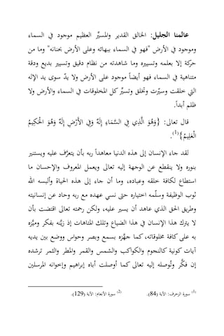 ‫ﻋﺎﻟﻤﻨﺎ اﻟﺠﻠﻴﻞ: اﳋﺎﻟﻖ اﻟﻘﺪﻳﺮ واﳌﺴﲑ اﻟﻌﻈﻴﻢ ﻣﻮﺟﻮد ﰲ اﻟﺴﻤﺎء‬
                         ‫‪‬‬
‫وﻣﻮﺟﻮد ﰲ اﻷرض "ﻓﻬﻮ ﰲ اﻟﺴﻤﺎء ﺑﺒﻬﺎﺋﻪ وﻋﻠﻰ اﻷرض ﲝﻨﺎﻧﻪ" وﻣﺎ ﻣﻦ‬
‫ﻛﺔ إﻻ ﺑﻌﻠﻤﻪ وﺗﺴﻴﲑﻩ وﻣﺎ ﺷﺎﻫﺪﺗﻪ ﻣﻦ ﻧﻈﺎم دﻗﻴﻖ وﺗﺴﻴﲑ ﺑﺪﻳﻊ ودﻗﺔ‬  ‫ﺣﺮ‬
‫ﻣﺘﻨﺎﻫﻴﺔ ﰲ اﻟﺴﻤﺎء ﻓﻬﻮ أﻳﻀﺎً ﻣﻮﺟﻮد ﻋﻠﻰ اﻷرض وﻻ ﻳﺪ ﺳﻮى ﻳﺪ اﻹﻟﻪ‬
              ‫ّ‬
‫اﻟﱵ ﺧﻠﻘﺖ وﺳﲑت وﲣﻠﻖ وﺗﺴﲑ ﻛﻞ اﳌﺨﻠﻮﻗﺎت ﰲ اﻟﺴﻤﺎء واﻷرض وﻻ‬
                                  ‫‪‬‬           ‫ّ‬
                                                    ‫ﻇﻠﻢ أﺑﺪاً.‬
  ‫ِ‬                                ‫ِ‬          ‫ِ‬
‫ﻗﺎل ﺗﻌﺎﱃ: }وﻫﻮ اﻟ‪‬ﺬي ِﰲ اﻟﺴﻤﺎء إِﻟَ ٌ وِﰲ اﻷَرض إِﻟَ ٌ وﻫﻮ اﳊَﻜﻴﻢ‬
‫ْ ِ ﻪ ََُ ْ ُ‬             ‫‪ َ‬ﻪ َ‬                   ‫ََُ‬
                                                          ‫اﻟْﻌﻠِﻴﻢ{)1(.‬
                                                               ‫َ ُ‬
‫ﻟﻘﺪ ﺟﺎء اﻹﻧﺴﺎن إﱃ ﻫﺬﻩ اﻟﺪﻧﻴﺎ ﻣﻌﺎﻫﺪاً رﺑﻪ ﺑﺄن ﻳﺘﻌﺮف ﻋﻠﻴﻪ وﻳﺴﺘﻨﲑ‬
                  ‫‪‬‬
‫ﺑﻨﻮرﻩ وﻻ ﻳﻨﻘﻄﻊ ﻋﻦ اﻟﻮﺟﻬﺔ إﻟﻴﻪ ﺗﻌﺎﱃ وﻳﻌﻤﻞ اﳌﻌﺮوف واﻹﺣﺴﺎن ﻣﺎ‬
‫اﺳﺘﻄﺎع ﻟﻜﺎﻓﺔ ﺧﻠﻘﻪ وﻋﺒﺎدﻩ، وﻣﺎ أن ﺟﺎء إﱃ ﻫﺬﻩ اﳊﻴﺎة وأﻟﺒﺴﻪ اﷲ‬
‫ﺛﻮب اﻟﻮﻇﻴﻔﺔ وﺳﻠّﻤﻪ اﺧﺘﻴﺎرﻩ ﺣﱴ ﻧﺴﻲ ﻋﻬﺪﻩ ﻣﻊ رﺑﻪ وﺣﺎد ﻋﻦ إﻧﺴﺎﻧﻴﺘﻪ‬
‫وﻃﺮﻳﻖ اﳊﻖ اﻟﺬي ﻋﺎﻫﺪ أن ﻳﺴﲑ ﻋﻠﻴﻪ، وﻟﻜﻦ رﲪﺘﻪ ﺗﻌﺎﱃ اﻗﺘﻀﺖ ﺑﺄن‬
‫ﻻ ﻳﱰك ﻫﺬا اﻹﻧﺴﺎن ﰲ ﻫﺬا اﻟﻀﻴﺎع وﺗﻠﻚ اﳌﺘﺎﻫﺎت إذ زﻳ‪‬ﻨﻪ ﺑﻔﻜﺮ وﻣﻴ‪‬ﺰﻩ‬
‫ﺑﻪ ﻋﻠﻰ ﻛﺎﻓﺔ ﳐﻠﻮﻗﺎﺗﻪ، ﻛﻤﺎ ﺟﻬﺰﻩ ﺑﺴﻤﻊ وﺑﺼﺮ وﺣﻮاس ووﺿﻊ ﺑﲔ ﻳﺪﻳﻪ‬
                                      ‫‪‬‬
‫آﻳﺎت ﻛﻮﻧﻴﺔ ﻛﺎﻟﻨﺠﻮم واﻟﻜﻮاﻛﺐ واﻟﺸﻤﺲ واﻟﻘﻤﺮ واﳌﻄﺮ واﻟﺜﻤﺮ ﺗﺮﺷﺪﻩ‬
                                                           ‫‪‬‬
‫إن ﻓﻜﺮ وﺗُﻮﺻﻠﻪ إﻟﻴﻪ ﺗﻌﺎﱃ ﻛﻤﺎ أوﺻﻠﺖ أﺑﺎﻩ إﺑﺮاﻫﻴﻢ وإﺧﻮاﻧﻪ اﳌﺮﺳﻠﲔ‬


                  ‫)2( ﺳﻮرة اﻷﻧﻌﺎم: اﻵﻳﺔ )921(.‬    ‫)1( ﺳﻮرة اﻟﺰﺧﺮف: اﻵﻳﺔ )48(.‬
 