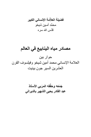 ‫فضيلة العالَّمة اإلنساني الكبير‬
                                  ‫َ‬
                 ‫محمَّد أمـين شيخو‬
                   ‫قدس سره‬      ‫ّ‬




     ‫مصادر مياه الينابيع في العالم‬
                 ‫حوار بين‬
‫العالمة اإلنساني محمد أمين شيخو وفيلسوف القرن‬
         ‫العشرين السير جون بينيت‬



             ‫َ‬              ‫َ َّ‬
           ‫جمعه وحققه المربي األستاذ‬
                      ‫َ‬           ‫َ ََ‬
         ‫عبد القادر يحيى الشھير بالديراني‬
 