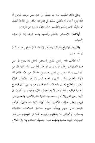 ‫وﻣﺜﻞ ذﻟﻚ اﻟﻄﺒﻴﺐ ﻓﺈﻧﻪ ﻗﺪ ﻳﻀﻄﺮ إﱃ ﺷﻖ ﺑﻄﻦ ﻣﺮﻳﻀﻪ ج ﻟﻪ‬
    ‫ﻟﻴﺨﺮ‬
‫ﻋﻠ‪‬ﺘﻪ وﻧﺮاﻩ أﺣﻴﺎﻧﺎً ﻻ ﻳﻜﺘﻔﻲ ﺑﺬﻟﻚ ﺑﻞ ﳝﻨﻊ ﻋﻨﻪ اﻟﻜﺜﲑ ﻣﻦ اﻟﻠﺬاﺋﺬ أﻳﻀﺎً.‬
       ‫إن ﺳﻠﻮك اﻷب واﳌﻌﻠﻢ واﻟﻄﺒﻴﺐ ﺣﻴﺎل ﻫﺆﻻء ﻗﺪ ﻧﺮاﻩ ﻣﻦ زاوﻳﺘﲔ:‬
‫أوﻻﻫﻤﺎ: اﻹﺣﺴﺎس ﺑﺎﻟﻈﻠﻢ واﻟﻘﺴﻮة وﻋﺪم اﻟﺮﲪﺔ إذا ﱂ ﻧﻌﺮف‬
                                                         ‫اﻷﺳﺒﺎب.‬
‫وﺛﺎﻧﻴﻬﻤﺎ: اﻻرﺗﻴﺎح و ﻛﺔ ﻷﻋﻤﺎﳍﻢ إذا ﻋﻠﻤﻨﺎ أن ﻋﻤﻠﻬﻢ ﻫﺬا ﻣﺎ ﻛﺎن‬
                                      ‫اﳌﺒﺎر‬
                                                     ‫إﻻ ﳌﺼﻠﺤﺘﻬﻢ.‬
‫أﻣﺎ اﻟﻄﺎﻟﺐ ا‪‬ﺪ واﻻﺑﻦ اﳌﻄﻴﻊ واﻟﺸﺨﺺ اﻟﻌﺎﻗﻞ ﻓﻼ ﳛﺘﺎج إﱃ ﻣﺜﻞ‬
‫ﻫﺬﻩ اﳌﻀﺎﻳﻘﺎت وﻫﺬﻩ اﻟﺘﺸﺪﻳﺪات أو ﻫﺬا اﻟﻌﺬاب. ﻫﺬﻩ ﻏﺎﻳﺔ اﷲ ﻣﻦ‬
‫اﳌﺼﺎﺋﺐ، وﻫﺬا ﻏﻴﺾ ﻣﻦ ﻓﻴﺾ رﲪﺘﻪ، ﺑﻞ ﻫﺬا أﺛﺮ ﻣﻦ ﺣﺒ‪‬ﻪ ﳋﻠﻘﻪ، ﻟﺬا‬
‫ﻓﺎﻷﱂ واﻟﻌﺬاب واﻟﺸﺮ اﻟﺬي ﻳﺸﺎﻫﺪﻩ اﻟﻨﺎس إﳕﺎ ﻫﻮ ﻋﻼﺟﺎت ﳍﺆﻻء‬
‫اﳌﺮﺿﻰ، واﻟﻌﻼج ﳜﺘﻠﻒ ﺑﺎﺧﺘﻼف اﻟﺪاء ﻓﻤﻨﻬﻢ ﻣﻦ ﻳﺸﺘﻬﻲ اﳌﺎل ﻓﻴﺤﺘﺎج‬
‫ﻟﻠﺤﻤﻴﺔ ﻓﻴﻔﻘﺮﻫﻢ اﷲ ﻷ‪‬ﻢ ﻻ ﻳﺼﻠﺤﻮن ﺑﺎﳌﺎل، وﻏﲑﻫﻢ ﻳﺴﺘﻜﱪون ﰲ‬
‫اﻷرض ﺑﻐﲑ اﳊﻖ إﻻ أ‪‬ﻢ ﻳﺴﺘﺨﺪﻣﻮن اﻟﺪﻧﻴﺎ ﻟﻈﻠﻢ اﻵﺧﺮﻳﻦ واﻟﺘﻌﺪي ﻋﻠﻰ‬
‫ﻏﲑﻫﻢ وﻋﻠﻰ ﺣﺮﻳ‪‬ﺎت اﻵﺧﺮﻳﻦ أﻳﻀﺎً "وإن ﻛﺎﻧﻮا ﳌﺴﺘﺤﻘﲔ"، ﻓﻴﺄﺧﺬ‬
‫دﻧﻴﺎﻫﻢ ﺗﻌﺎﱃ ﻣﻨﻬﻢ وﻳﺴﻠ‪‬ﻂ ﻋﻠﻴﻬﻢ ﺳﻼﺳﻞ اﻟﻌﻼﺟﺎت ﺑﺎﻟﺸﺪاﺋﺪ‬
‫واﳌﺼﺎﺋﺐ واﻷﻣﺮاض ﻣﺎ ﻳﺸﻐﻠﻬﻢ وﻳﻠﻬﻴﻬﻢ ﻋﻤﺎ ﰲ ﻧﻔﻮﺳﻬﻢ ﻣﻦ ﻋﻠﻞ‬
‫اﻟﺸﻬﻮات اﳋﺒﻴﺜﺔ اﳌﻀﻨﻴﺔ وﳛﻮﳍﻢ ﻋﻨﻬﺎ، ﻓﻴﻨﺴﻮ‪‬ﺎ ﲟﺼﺎ‪‬ﻢ وﻻ ﻳﺰال اﻟﻌﻼج‬
                                     ‫‪‬‬
 