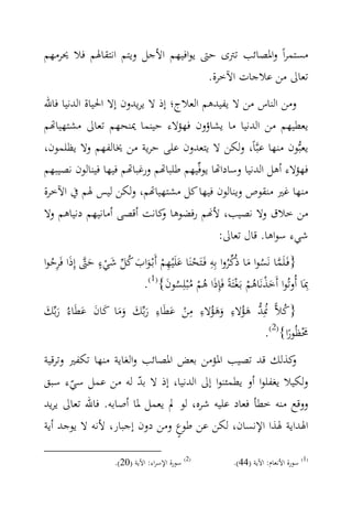 ‫ﻣﺴﺘﻤﺮاً واﳌﺼﺎﺋﺐ ﺗﱰى ﺣﱴ ﻳﻮاﻓﻴﻬﻢ اﻷﺟﻞ وﻳﺘﻢ اﻧﺘﻘﺎﳍﻢ ﻓﻼ ﳛﺮﻣﻬﻢ‬
                                    ‫ﺗﻌﺎﱃ ﻣﻦ ﻋﻼﺟﺎت اﻵﺧﺮة.‬
‫وﻣﻦ اﻟﻨﺎس ﻣﻦ ﻻ ﻳﻔﻴﺪﻫﻢ اﻟﻌﻼج؛ إذ ﻻ ﻳﺮﻳﺪون إﻻ اﳊﻴﺎة اﻟﺪﻧﻴﺎ ﻓﺎﷲ‬
‫ﻳﻌﻄﻴﻬﻢ ﻣﻦ اﻟﺪﻧﻴﺎ ﻣﺎ ﻳﺸﺎؤون ﻓﻬﺆﻻء ﺣﻴﻨﻤﺎ ﳝﻨﺤﻬﻢ ﺗﻌﺎﱃ ﻣﺸﺘﻬﻴﺎ‪‬ﻢ‬
‫ﻳﻌﺒ‪‬ﻮن ﻣﻨﻬﺎ ﻋﺒ‪‬ﺎً، وﻟﻜﻦ ﻻ ﻳﺘﻌﺪون ﻋﻠﻰ ﺣﺮﻳﺔ ﻣﻦ ﳜﺎﻟﻔﻬﻢ وﻻ ﻳﻈﻠﻤﻮن،‬
‫ﻓﻬﺆﻻء أﻫﻞ اﻟﺪﻧﻴﺎ وﺳﺎدا‪‬ﺎ ﻳﻮﻓ‪‬ﻴﻬﻢ ﻃﻠﺒﺎ‪‬ﻢ ورﻏﺒﺎ‪‬ﻢ ﻓﻴﻬﺎ ﻓﻴﻨﺎﻟﻮن ﻧﺼﻴﺒﻬﻢ‬
‫ﻣﻨﻬﺎ ﻏﲑ ﻣﻨﻘﻮص وﻳﻨﺎﻟﻮن ﻓﻴﻬﺎ ﻛﻞ ﻣﺸﺘﻬﻴﺎ‪‬ﻢ، وﻟﻜﻦ ﻟﻴﺲ ﳍﻢ ﰲ اﻵﺧﺮة‬
‫ﻣﻦ ﺧﻼق وﻻ ﻧﺼﻴﺐ، ﻷ‪‬ﻢ رﻓﻀﻮﻫﺎ ﻛﺎﻧﺖ أﻗﺼﻰ أﻣﺎﻧﻴﻬﻢ دﻧﻴﺎﻫﻢ وﻻ‬
                             ‫و‬
                                             ‫ﺷﻲء ﺳﻮاﻫﺎ. ﻗﺎل ﺗﻌﺎﱃ:‬
               ‫ٍ‬                                 ‫‪ِ ‬‬
‫}ﻓَـﻠَﻤﺎ ﻧَﺴﻮا ﻣﺎ ذُﻛﺮوا ﺑِﻪ ﻓَـﺘَﺤﻨَﺎ ﻋﻠَْﻴﻬﻢ أَﺑْـﻮاب ﻛﻞ ﺷﻲء ﺣﱴ إِذا ﻓَﺮﺣﻮا‬
  ‫ْ َ ِ ْ َ َ ُ ‪ُِ َ َ ْ َ ‬‬                          ‫‪ُ َ ُ ‬‬
                       ‫ِﲟَﺎ أُوﺗُﻮا أَﺧﺬﻧَﺎﻫﻢ ﺑـَﻐﺘَﺔً ﻓَِﺈذَا ﻫﻢ ﻣْﺒﻠِﺴﻮن{)1(.‬
                                ‫ُْ ُ ُ َ‬                  ‫َْ ُْ ْ‬
                         ‫ِ‬        ‫ِ‬     ‫ِ‬
‫}ﻛﻼ‪ ‬ﳕِﺪ ﻫﺆﻻء وﻫﺆﻻء ﻣﻦ ﻋﻄَﺎء رﺑ‪‬ﻚ وﻣﺎ ﻛﺎن ﻋﻄَﺎءُ رﺑ‪‬ﻚ‬
‫ُ ُ ‪َ َ َ َ َ ََ َ َ َ ْ ِ ُ ََ ُ َ ‬‬
                                               ‫ﳏﻈُﻮرا{)2(.‬
                                                     ‫َْ ً‬
‫ﻛﺬﻟﻚ ﻗﺪ ﺗﺼﻴﺐ اﳌﺆﻣﻦ ﺑﻌﺾ اﳌﺼﺎﺋﺐ واﻟﻐﺎﻳﺔ ﻣﻨﻬﺎ ﺗﻜﻔﲑ وﺗﺮﻗﻴﺔ‬   ‫و‬
‫وﻟﻜﻴﻼ ﻳﻐﻔﻠﻮا أو ﻳﻄﻤﺌﻨﻮا إﱃ اﻟﺪﻧﻴﺎ، إذ ﻻ ﺑﺪ ﻟﻪ ﻣﻦ ﻋﻤﻞ ﺳﻲء ﺳﺒﻖ‬
       ‫ّ‬                ‫ّ‬
‫ووﻗﻊ ﻣﻨﻪ ﺧﻄﺄ ﻓﻌﺎد ﻋﻠﻴﻪ ﺷﺮﻩ، ﻟﻮ ﱂ ﻳﻌﻤﻞ ﳌﺎ أﺻﺎﺑﻪ. ﻓﺎﷲ ﺗﻌﺎﱃ ﻳﺮﻳﺪ‬
‫اﳍﺪاﻳﺔ ﳍﺬا اﻹﻧﺴﺎن، ﻟﻜﻦ ﻋﻦ ﻃﻮع وﻣﻦ دون إﺟﺒﺎر، ﻷﻧﻪ ﻻ ﻳﻮﺟﺪ أﻳﺔ‬
                                ‫ٍ‬

                     ‫)2( ﺳﻮرة اﻹﺳﺮاء: اﻵﻳﺔ )02(.‬        ‫)1( ﺳﻮرة اﻷﻧﻌﺎم: اﻵﻳﺔ )44(.‬
 