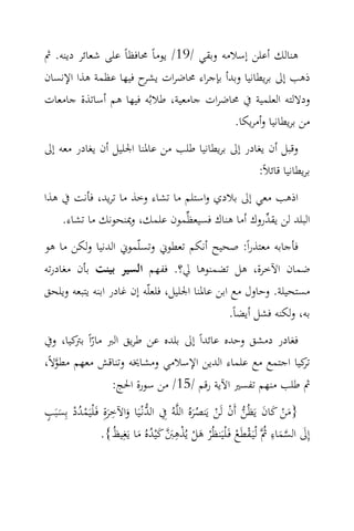 ‫ﻫﻨﺎﻟﻚ أﻋﻠﻦ إﺳﻼﻣﻪ وﺑﻘﻲ /91/ ﻳﻮﻣﺎً ﳏﺎﻓﻈﺎً ﻋﻠﻰ ﺷﻌﺎﺋﺮ دﻳﻨﻪ. ﰒ‬
‫ذﻫﺐ إﱃ ﺑﺮﻳﻄﺎﻧﻴﺎ وﺑﺪأ ﺑﺈﺟﺮاء ﳏﺎﺿﺮات ح ﻓﻴﻬﺎ ﻋﻈﻤﺔ ﻫﺬا اﻹﻧﺴﺎن‬
                      ‫ﻳﺸﺮ‬
‫ودﻻﻟﺘﻪ اﻟﻌﻠﻤﻴﺔ ﰲ ﳏﺎﺿﺮات ﺟﺎﻣﻌﻴﺔ، ﻃﻼﺑُﻪ ﻓﻴﻬﺎ ﻫﻢ أﺳﺎﺗﺬة ﺟﺎﻣﻌﺎت‬
                                         ‫ﻣﻦ ﺑﺮﻳﻄﺎﻧﻴﺎ وأﻣﺮﻳﻜﺎ.‬
‫وﻗﺒﻞ أن ﻳﻐﺎدر إﱃ ﺑﺮﻳﻄﺎﻧﻴﺎ ﻃﻠﺐ ﻣﻦ ﻋﺎﳌﻨﺎ اﳉﻠﻴﻞ أن ﻳﻐﺎدر ﻣﻌﻪ إﱃ‬
                                                  ‫ﺑﺮﻳﻄﺎﻧﻴﺎ ﻗﺎﺋﻼً:‬
‫اذﻫﺐ ﻣﻌﻲ إﱃ ﺑﻼدي واﺳﺘﻠﻢ ﻣﺎ ﺗﺸﺎء وﺧﺬ ﻣﺎ ﺗﺮﻳﺪ، ﻓﺄﻧﺖ ﰲ ﻫﺬا‬
    ‫اﻟﺒﻠﺪ ﻟﻦ ﻳﻘ ‪‬روك أﻣﺎ ﻫﻨﺎك ﻓﺴﻴﻌﻈ‪‬ﻤﻮن ﻋﻠﻤﻚ، وﳝﻨﺤﻮﻧﻚ ﻣﺎ ﺗﺸﺎء.‬
                                                 ‫ﺪ‬
‫ﻓﺄﺟﺎﺑﻪ ﻣﻌﺘﺬراً: ﺻﺤﻴﺢ أﻧﻜﻢ ﺗﻌﻄﻮﱐ وﺗﺴﻠّﻤﻮﱐ اﻟﺪﻧﻴﺎ وﻟﻜﻦ ﻣﺎ ﻫﻮ‬
‫ﺿﻤﺎن اﻵﺧﺮة، ﻫﻞ ﺗﻀﻤﻨﻮﻫﺎ ﱄ؟. ﻓﻔﻬﻢ اﻟﺴﻴﺮ ﺑﻴﻨﺖ ﺑﺄن ﻣﻐﺎدرﺗﻪ‬
‫ﻣﺴﺘﺤﻴﻠﺔ. وﺣﺎول ﻣﻊ اﺑﻦ ﻋﺎﳌﻨﺎ اﳉﻠﻴﻞ، ﻓﻠﻌﻠّﻪ إن ﻏﺎدر اﺑﻨﻪ ﻳﺘﺒﻌﻪ وﻳﻠﺤﻖ‬
                                                ‫ﺑﻪ، وﻟﻜﻨﻪ ﻓﺸﻞ أﻳﻀﺎً.‬
‫ﻓﻐﺎدر دﻣﺸﻖ وﺣﺪﻩ ﻋﺎﺋﺪاً إﱃ ﺑﻠﺪﻩ ﻋﻦ ﻃﺮﻳﻖ اﻟﱪ ﻣﺎراً ﻛﻴﺎ، وﰲ‬
       ‫ّ ﺑﱰ‬
‫ﻛﻴﺎ اﺟﺘﻤﻊ ﻣﻊ ﻋﻠﻤﺎء اﻟﺪﻳﻦ اﻹﺳﻼﻣﻲ وﻣﺸﺎﳜﻪ وﺗﻨﺎﻗﺶ ﻣﻌﻬﻢ ﻣﻄﻮﻻً،‬
   ‫‪‬‬                                                     ‫ﺗﺮ‬
                     ‫ﰒ ﻃﻠﺐ ﻣﻨﻬﻢ ﺗﻔﺴﲑ اﻵﻳﺔ رﻗﻢ /51/ ﻣﻦ ﺳﻮرة اﳊﺞ:‬
                      ‫ِ‬
‫}ﻣﻦ ﻛﺎن ﻳَﻈُﻦ أَن ﻟَﻦ ﻳَﻨﺼﺮﻩُ اﻟﻠ‪‬ﻪُ ِﰲ اﻟﺪﻧْـﻴَﺎ واﻵﺧﺮةِ ﻓَـ ْﻠﻴَﻤﺪد ﺑِﺴﺒَﺐ‬
‫ٍ‬
   ‫‪َ ُْ ْ َ َ ‬‬                                  ‫َ ْ َ َ ‪َُ ْ ْ ‬‬
                      ‫َ ْ ْ ِ َ‪ُ َ ُ َ ‬‬                                 ‫ِ‬
                  ‫إِﱃ اﻟﺴﻤﺎء ُ‪ ‬ﻟْﻴَـﻘﻄَﻊ ﻓَـ ْﻠﻴَﻨﻈُْﺮ ﻫﻞ ﻳُﺬﻫﱭ ﻛْﻴﺪﻩُ ﻣﺎ ﻳَﻐِﻴﻆ{.‬
                                                              ‫َ ‪ َ‬ﰒ ْ ْ‬
 