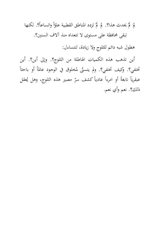 ‫ِ َ‬             ‫ِ َ‬
  ‫ﱂَ ﱂْ ﳛﺪث ﻫﺬا؟. ﱂَ ﱂْ ﺗﺰدد اﳌﻨﺎﻃﻖ اﻟﻘﻄﺒﻴﺔ ﻋﻠﻮاً واﺗﺴﺎﻋﺎً؟. ﻟﻜﻨﻬﺎ‬
                     ‫ّ‬
       ‫ﺗﺒﻘﻰ ﳏﺎﻓﻈﺔ ﻋﻠﻰ ﻣﺴﺘﻮى ﻻ ﺗﺘﻌﺪاﻩ ﻣﻨﺬ آﻻف اﻟﺴﻨﲔ؟.‬
                       ‫ﻫﻄﻮل ﺷﺒﻪ داﺋﻢ ﻟﻠﺜﻠﻮج وﻻ زﻳﺎدة، ﻟﻨﺘﺴﺎءل:‬
 ‫أﻳﻦ ﺗﺬﻫﺐ ﻫﺬﻩ اﻟﻜﻤﻴﺎت اﳍﺎﻃﻠﺔ ﻣﻦ اﻟﺜﻠﻮج؟. وإﱃ أﻳﻦ؟. أﻳﻦ‬
‫ﲣﺘﻔﻲ؟. ﻛﻴﻒ ﲣﺘﻔﻲ؟. وﱂ ﻳﺘﺴﲎ ﳌﺨﻠﻮق ﰲ اﻟﻮﺟﻮد ﻋﺎﳌﺎً أو ﺑﺎﺣﺜﺎً‬
                               ‫‪‬‬                     ‫و‬
 ‫ﻋﺒﻘﺮﻳﺎً ﻧﺎﺑﻐﺔً أو اﻣﺮءاً ﻋﺎدﻳﺎً ﻛﺸﻒ ﺳﺮ ﻣﺼﲑ ﻫﺬﻩ اﻟﺜﻠﻮج، وﻫﻞ ﻳُﻌﻘﻞ‬
                             ‫ّ‬
                                         ‫ذﻟﻚ؟. ﻧﻌﻢ وأي ﻧﻌﻢ.‬
 