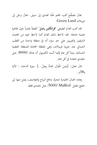 ‫ﺗﻌﺎل ﻧﺘﺼ ‪‬ﺢ ﻛﺘﺐ اﻟﻌﻠﻢ ﻋﻠّﻨﺎ ‪‬ﺘﺪي إﱃ ﺳﺒﻴﻞ ـ ﺗﻌﺎل ﻧﺮﺣﻞ إﱃ‬
        ‫َ‬                                    ‫َ ﻔ‬
                                  ‫ﻏﺮﻳﻨﻼﻧﺪ ‪.Green Land‬‬
‫ﻟﻘﺪ ﻛﺘﺐ اﻟﻌﺎﱂ اﻟﻄﺒﻴﻌﻲ "ﻓﺮاﻧﻜﻠﻴﻦ رﺻﻞ" ﲢﻘﻴﻘﺎً ﻋﻠﻤﻴﺎً ﺣﻮل ﻇﺎﻫﺮة‬
‫ﻋﻠﻤﻴﺔ ﻣﺬﻫﻠﺔ. ﻟﻘﺪ ﻻﺣﻆ ذﻟﻚ اﻟﻌﺎﱂ ﻛﻤﺎ ﻻﺣﻆ ﻏﲑﻩ ﻣﻦ اﻟﻌﻠﻤﺎء‬
                                    ‫ٍ‬
‫اﻟﺸﺮﻗﻴﲔ واﻟﻐﺮﺑﻴﲔ ﻋﻠﻰ ﺣﺪ ﺳﻮاء أﻧﻪ ﰲ ﻣﻨﻄﻘﺔ واﺣﺪة ﻣﻦ اﻟﻘﻄﺐ‬
‫اﻟﺸﻤﺎﱄ ﻋﻨﺪ ﺟﺰﻳﺮة ﻏﺮﻳﻨﻼﻧﺪ، وﻫﻲ اﳌﻨﻄﻘﺔ اﶈﺎذﻳﺔ ﻟﻠﻤﻨﻄﻘﺔ اﻟﻘﻄﺒﻴﺔ‬
‫اﻟﺸﻤﺎﻟﻴﺔ، ﻳﻨﺸﺄ ﻛﻞ ﻋﺎم ﻛﻤﺎ أﺛﺒﺖ اﻟﻜﻤﺒﻴﻮﺗﺮ أن ﻫﻨﺎك /0008/ ﺟﺒﻞ‬
                                    ‫و‬
                                      ‫ﺟﻠﻴﺪي ﺗﺘﺠﺪد ﰲ ﻛﻞ ﻋﺎم.‬
‫ﻗﺎل ﺗﻌﺎﱃ: }وﻣﻦ اﳉِﺒَﺎل ﺟﺪد ﺑِﻴﺾ...{ ﺳﻮرة اﻟﺪﺧﺎن : اﻵﻳﺔ‬
                       ‫َ َ ْ ِ ٌَُ ٌ‬
                                         ‫ِ‬
                                                  ‫)83( .‬
‫وﻫﺬﻩ اﳉﺒﺎل اﳉﻠﻴﺪﻳﺔ ﺗﺘﺤﺮك ﺑﺪاﻓﻊ اﻟﺮﻳﺎح واﻟﻌﻮاﺻﻒ، ﻳﺼﻞ ﻣﻨﻬﺎ إﱃ‬
            ‫ﺧﻠﻴﺞ ﻣﻠﻔﻴﻞ ‪ /5000/ Malfeel‬ﺟﺒﻞ ﺟﻠﻴﺪي ﻓﻘﻂ.‬
 