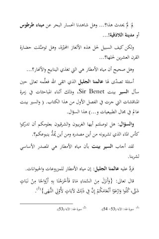 ‫ِ َ‬
‫ﱂَ ﱂْ ﳛﺪث ﻫﺬا؟... وﻫﻞ ﺷﺎﻫﺪﻧﺎ اﳓﺴﺎر اﻟﺒﺤﺮ ﻋﻦ ﻣﻴﻨﺎء ﻃﺮﻃﻮس‬
                                                 ‫أو ﻣﺪﻳﻨﺔ اﻟﻼذﻗﻴﺔ!...‬
‫وﻟﻜﻦ ﻛﻴﻒ اﻟﺴﺒﻴﻞ ﳊﻞ ﻫﺬﻩ اﻷﻟﻐﺎز اﶈﲑة، وﻫﻞ ﺗﻮﺻﻠﺖ ﺣﻀﺎرة‬
        ‫‪‬‬         ‫ّ‬
                                   ‫اﻟﻘﺮن اﻟﻌﺸﺮﻳﻦ ﳊﻠﻬﺎ؟...‬
   ‫وﻫﻞ ﺻﺤﻴﺢ أن ﻣﻴﺎﻩ اﻷﻣﻄﺎر ﻫﻲ اﻟﱵ ﺗﻐﺬي اﻟﻴﻨﺎﺑﻴﻊ واﻷ‪‬ﺎر؟...‬
‫أﺳﺌﻠﺔ ﺗﺼﺪى ﳍﺎ ﻋﺎﻟﻤﻨﺎ اﻟﺠﻠﻴﻞ اﻟﺬي اﺗﻘﻰ اﷲ ﻓﻌﻠ‪‬ﻤﻪ ﺗﻌﺎﱃ ﺣﲔ‬
                                              ‫ّ‬
‫ﺳﺄل اﻟﺴﻴﺮ ﺑﻴﻨﺖ ‪ ،Sir Benet‬وذﻟﻚ أﺛﻨﺎء اﳌﺒﺎﺣﺜﺎت ﰲ زﻣﺮة‬
‫اﳌﻨﺎﻗﺸﺎت اﻟﱵ ﺟﺮت ﰲ اﻟﻔﺼﻞ اﻷول ﻣﻦ ﻫﺬا اﻟﻜﺘﺎب. ) واﻟﺴﲑ ﺑﻴﻨﺖ‬
                        ‫ﻋﺎﱂ ﰲ ﳎﺎل اﻟﻄﺒﻴﻌﻴﺎت و...( ﻫﺬا اﻟﺴﺆال.‬
‫واﻟﺴﺆال: ﻫﻞ ﺗﻮﺻﻠﺘﻢ أﻳﻬﺎ اﻟﻐﺮﺑﻴﻮن واﻟﺸﺮﻗﻴﻮن ﺑﻌﻠﻮﻣﻜﻢ أن ﻛﻮا‬
  ‫ﺗﺪر‬
                ‫ُ‪‬‬
      ‫ﻛﺄس اﳌﺎء اﻟﺬي ﺗﺸﺮﺑﻮﻧﻪ ﻣﻦ أﻳﻦ ﻣﺼﺪرﻩ وﻣﻦ أﻳﻦ ﳝﺪ ﻳﻨﺒﻮﻋﻜﻢ؟.‬
‫ﻟﻘﺪ أﺟﺎب اﻟﺴﻴﺮ ﺑﻴﻨﺖ ﺑﺄن ﻣﻴﺎﻩ اﻷﻣﻄﺎر ﻫﻲ اﳌﺼﺪر اﻷﺳﺎﺳﻲ‬
                                                                  ‫ﻟﺸﺮﺑﻨﺎ.‬
   ‫ﻓﺮد ﻋﻠﻴﻪ ﻋﺎﻟﻤﻨﺎ اﻟﺠﻠﻴﻞ: إن ﻣﻴﺎﻩ اﻷﻣﻄﺎر ﻟﻠﻤﺰروﻋﺎت واﳊﻴﻮاﻧﺎت.‬
                                                           ‫‪‬‬
‫ٍ‬        ‫ِ‬         ‫ِ‬                   ‫ِ‬       ‫ِ‬
‫ﻗﺎل ﺗﻌﺎﱃ: }وأَﻧﺰل ﻣﻦ اﻟﺴﻤﺎء ﻣﺎءً ﻓَﺄَﺧﺮﺟﻨَﺎ ﺑِﻪ أَزواﺟﺎ ﻣﻦ ﻧَـﺒَﺎت‬
        ‫َْ ً ْ‬            ‫َْ ْ‬       ‫َ ََ َ ‪َ َ ‬‬
         ‫ﺷﱴ، ﻛﻠُﻮا وارﻋﻮا أَﻧْـﻌﺎﻣﻜﻢ إِن ِﰲ ذﻟِﻚ ﻵﻳَﺎت ﻷُوِﱄ اﻟﻨ‪‬ﻬﻰ{)1(.‬
                 ‫ْ ـَ‬
                               ‫ٍ‬      ‫َ ‪َ َ  ْ ُ َ َ َْ ْ َ ُ ‬‬

                     ‫)2( ﺳﻮرة ﻃﻪ: اﻵﻳﺔ )35(.‬    ‫ﺳﻮرة ﻃﻪ: اﻵﻳﺔ )35- 45(.‬   ‫)1(‬
 