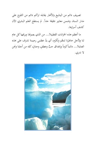 ‫ﺗﺼﺮﻳﻒ داﺋﻢ ﻣﻦ اﻟﻴﻨﺎﺑﻴﻊ واﻷ‪‬ﺎر ﻳﻘﺎﺑﻠﻪ ﺗﺮاﻛﻢ داﺋﻢ ﻣﻦ اﻟﺜﻠﻮج ﻋﻠﻰ‬
‫ﻣﺪار اﻟﺴﻨﺔ، وﺿﻤﻦ ﻣﻌﺎﻳﲑ دﻗﻴﻘﺔ ﺟﺪاً. ﱂ ﻳﺴﺘﻄﻊ اﻟﻌﻠﻢ اﻟﺒﺸﺮي اﻵن‬
                                                   ‫ﻛﺸﻒ أﺳﺮارﻫﺎ.‬
‫ﻣﺎ أﻋﻈﻢ ﻫﺬﻩ اﳋﺰاﻧﺎت اﻟﻘﻄﺒﻴﺔ!... ﻣﻦ اﻟﺬي ﻳﺼﻮ‪‬ﺎ وﻳﺮﳑﻬﺎ ﻛﻞ ﻋﺎم‬
‫ﻟﻨﺎ وﻷﺟﻞ ﺧﺎﻃﺮﻧﺎ ﻟﻨﻨ ‪‬ﻢ وﻧُﻜﺮم، أي ﻳﺪ ﻋﻈﻤﻰ رﺣﻴﻤﺔ ﺗﺸﺮف ﻋﻠﻰ ﻫﺬﻩ‬
                            ‫ّ‬             ‫ﻌ‬
                  ‫ٍ‬     ‫ٍ‬
‫اﻟﻌﻨﺎﻳﺔ!... داﺋﻤﺎً ﻛﺮﻣﺎً وإﻏﺪاق ﺣﺐ وﻋﻄﻒ وﺣﻨﺎن، ﻛﻠﻪ ﻣﻦ أﺟﻠﻨﺎ وﳓﻦ‬
                               ‫‪‬‬
                                                     ‫ﻻ ﻧﺪري.‬
 