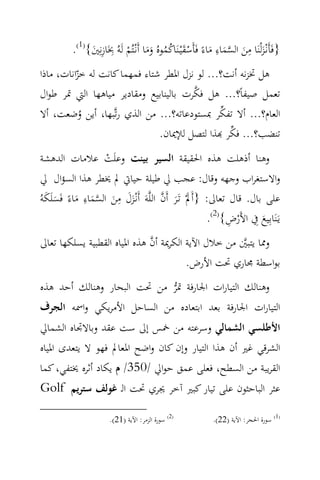 ‫ِ‬                                         ‫ِ‬
          ‫}ﻓَﺄَﻧْـﺰﻟْﻨَﺎ ﻣﻦ اﻟﺴﻤﺎء ﻣﺎءً ﻓَﺄَﺳﻘْﻴـﻨَﺎﻛﻤﻮﻩُ وﻣﺎ أَﻧْـﺘُﻢ ﻟَﻪُ ﲞَﺎزﻧِﲔ{)1(.‬
                                                                        ‫ِ‬
               ‫ِ َ‬          ‫َ َ ‪ْ ََ ُ ُ َ ْ َ َ ‬‬
‫ﻫﻞ ﲣﺰﻧﻪ أﻧﺖ؟... ﻟﻮ ﻧﺰل اﳌﻄﺮ ﺷﺘﺎء ﻓﻤﻬﻤﺎ ﻛﺎﻧﺖ ﻟﻪ ﺧﺰاﻧﺎت، ﻣﺎذا‬
          ‫ّ‬
                                        ‫‪‬‬
‫ﺗﻌﻤﻞ ﺻﻴﻔﺎً؟... ﻫﻞ ﻓﻜﺮت ﺑﺎﻟﻴﻨﺎﺑﻴﻊ وﻣﻘﺎدﻳﺮ ﻣﻴﺎﻫﻬﺎ اﻟﱵ ﲤﺮ ﻃﻮال‬
                                               ‫‪‬‬
‫اﻟﻌﺎم؟... أﻻ ﺗﻔﻜﺮ ﲟﺴﺘﻮدﻋﺎﺗﻪ؟... ﻣﻦ اﻟﺬي رﺗ‪‬ﺒﻬﺎ، أﻳﻦ وﺿﻌﺖ، أﻻ‬
           ‫ُ‬
                                                 ‫‪‬‬
                               ‫ﺗﻨﻀﺐ؟... ﻓﻜﺮ ‪‬ﺬا ﻟﺘﺼﻞ ﻟﻺﳝﺎن.‬
 ‫وﻫﻨﺎ أذﻫﻠﺖ ﻫﺬﻩ اﳊﻘﻴﻘﺔ اﻟﺴﻴﺮ ﺑﻴﻨﺖ وﻋﻠَﺖ ﻋﻼﻣﺎت اﻟﺪﻫﺸﺔ‬
                    ‫ْ‬
 ‫واﻻﺳﺘﻐﺮاب وﺟﻬﻪ وﻗﺎل: ﻋﺠﺐ ﱄ ﻃﻴﻠﺔ ﺣﻴﺎﰐ ﱂ ﳜﻄﺮ ﻫﺬا اﻟﺴﺆال ﱄ‬
  ‫ََ ِ َ ‪َ َ َ ِ َ ‬‬
‫ﻋﻠﻰ ﺑﺎل. ﻗﺎل ﺗﻌﺎﱃ: }أَﱂْ ﺗَـﺮ أَن اﻟﻠ‪‬ﻪَ أَﻧْـﺰل ﻣﻦ اﻟﺴﻤﺎء ﻣﺎءً ﻓَﺴﻠَﻜﻪُ‬
                                       ‫َ َ ‪‬‬
                                                       ‫ﻳَـﻨَﺎﺑِﻴﻊ ِﰲ اﻷَرض{)2(.‬
                                                            ‫ْ ِ‬      ‫َ‬
                              ‫‪‬‬
‫وﳑﺎ ﻳﺘﺒﲔ ﻣﻦ ﺧﻼل اﻵﻳﺔ اﻟﻜﺮﳝﺔ أن ﻫﺬﻩ اﳌﻴﺎﻩ اﻟﻘﻄﺒﻴﺔ ﻳﺴﻠﻜﻬﺎ ﺗﻌﺎﱃ‬
                                                     ‫‪‬‬
                                        ‫ﺑﻮاﺳﻄﺔ ﳎﺎري ﲢﺖ اﻷرض.‬
‫وﻫﻨﺎﻟﻚ اﻟﺘﻴﺎرات اﳉﺎرﻓﺔ ﲤﺮ ﻣﻦ ﲢﺖ اﻟﺒﺤﺎر وﻫﻨﺎﻟﻚ أﺣﺪ ﻫﺬﻩ‬
                            ‫‪‬‬
‫اﻟﺘﻴﺎرات اﳉﺎرﻓﺔ ﺑﻌﺪ اﺑﺘﻌﺎدﻩ ﻣﻦ اﻟﺴﺎﺣﻞ اﻷﻣﺮﻳﻜﻲ واﲰﻪ اﻟﺠﺮف‬
‫اﻷﻃﻠﺴﻲ اﻟﺸﻤﺎﻟﻲ وﺳﺮﻋﺘﻪ ﻣﻦ ﲬﺲ إﱃ ﺳﺖ ﻋﻘﺪ وﺑﺎﻻﲡﺎﻩ اﻟﺸﻤﺎﱄ‬
‫اﻟﺸﺮﻗﻲ ﻏﲑ أن ﻫﺬا اﻟﺘﻴﺎر وإن ﻛﺎن واﺿﺢ اﳌﻌﺎﱂ ﻓﻬﻮ ﻻ ﻳﺘﻌﺪى اﳌﻴﺎﻩ‬
‫اﻟﻘﺮﻳﺒﺔ ﻣﻦ اﻟﺴﻄﺢ، ﻓﻌﻠﻰ ﻋﻤﻖ ﺣﻮاﱄ /053/ م ﻳﻜﺎد أﺛﺮﻩ ﳜﺘﻔﻲ، ﻛﻤﺎ‬
‫ﻋﺜﺮ اﻟﺒﺎﺣﺜﻮن ﻋﻠﻰ ﺗﻴﺎر ﻛﺒﲑ آﺧﺮ ﳚﺮي ﲢﺖ اﻟـ ﻏﻮﻟﻒ ﺳﺘﺮﻳﻢ ‪Golf‬‬

                       ‫)2( ﺳﻮرة اﻟﺰﻣﺮ: اﻵﻳﺔ )12(.‬             ‫)1( ﺳﻮرة اﳊﺠﺮ: اﻵﻳﺔ )22(.‬
 