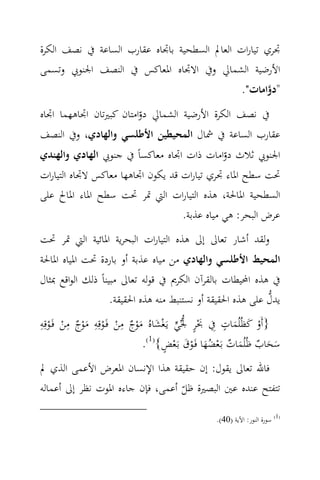 ‫ﲡﺮي ﺗﻴﺎرات اﻟﻌﺎﱂ اﻟﺴﻄﺤﻴﺔ ﺑﺎﲡﺎﻩ ﻋﻘﺎرب اﻟﺴﺎﻋﺔ ﰲ ﻧﺼﻒ اﻟﻜﺮة‬
‫اﻷرﺿﻴﺔ اﻟﺸﻤﺎﱄ وﰲ اﻻﲡﺎﻩ اﳌﻌﺎﻛﺲ ﰲ اﻟﻨﺼﻒ اﳉﻨﻮﰊ وﺗﺴﻤﻰ‬
                                                          ‫"دواﻣﺎت".‬
                                                                ‫‪‬‬
‫ﰲ ﻧﺼﻒ اﻟﻜﺮة اﻷرﺿﻴﺔ اﻟﺸﻤﺎﱄ دواﻣﺘﺎن ﻛﺒﲑﺗﺎن اﲡﺎﻫﻬﻤﺎ اﲡﺎﻩ‬
                         ‫ّ‬
‫ﻋﻘﺎرب اﻟﺴﺎﻋﺔ ﰲ ﴰﺎل اﻟﻤﺤﻴﻄﻴﻦ اﻷﻃﻠﺴﻲ واﻟﻬﺎدي، وﰲ اﻟﻨﺼﻒ‬
‫اﳉﻨﻮﰊ ﺛﻼث دواﻣﺎت ذات اﲡﺎﻩ ﻣﻌﺎﻛﺴﺎً ﰲ ﺟﻨﻮﰊ اﻟﻬﺎدي واﻟﻬﻨﺪي‬
                                              ‫ّ‬
‫ﲢﺖ ﺳﻄﺢ اﳌﺎء ﲡﺮي ﺗﻴﺎرات ﻗﺪ ﻳﻜﻮن اﲡﺎﻫﻬﺎ ﻣﻌﺎﻛﺲ ﻻﲡﺎﻩ اﻟﺘﻴﺎرات‬
‫اﻟﺴﻄﺤﻴﺔ اﳌﺎﳊﺔ، ﻫﺬﻩ اﻟﺘﻴﺎرات اﻟﱵ ﲤﺮ ﲢﺖ ﺳﻄﺢ اﳌﺎء اﳌﺎﱀ ﻋﻠﻰ‬
                                   ‫ﻋﺮض اﻟﺒﺤﺮ: ﻫﻲ ﻣﻴﺎﻩ ﻋﺬﺑﺔ.‬
‫وﻟﻘﺪ أﺷﺎر ﺗﻌﺎﱃ إﱃ ﻫﺬﻩ اﻟﺘﻴﺎرات اﻟﺒﺤﺮﻳﺔ اﳌﺎﺋﻴﺔ اﻟﱵ ﲤﺮ ﲢﺖ‬
‫اﻟﻤﺤﻴﻂ اﻷﻃﻠﺴﻲ واﻟﻬﺎدي ﻣﻦ ﻣﻴﺎﻩ ﻋﺬﺑﺔ أو ﺑﺎردة ﲢﺖ اﳌﻴﺎﻩ اﳌﺎﳊﺔ‬
‫ﰲ ﻫﺬﻩ اﶈﻴﻄﺎت ﺑﺎﻟﻘﺮآن اﻟﻜﺮﱘ ﰲ ﻗﻮﻟﻪ ﺗﻌﺎﱃ ﻣﺒﻴﻨﺎً ذﻟﻚ اﻟﻮاﻗﻊ ﲟﺜﺎل‬
                                                             ‫‪‬‬
                    ‫ﻳﺪل ﻋﻠﻰ ﻫﺬﻩ اﳊﻘﻴﻘﺔ أو ﻧﺴﺘﻨﺒﻂ ﻣﻨﻪ ﻫﺬﻩ اﳊﻘﻴﻘﺔ.‬
‫}أَو ﻛﻈُﻠُﻤﺎت ِﰲ ﲝﺮ ﳉ‪‬ﻲ ﻳَـﻐﺸﺎﻩُ ﻣﻮج ﻣﻦ ﻓَـﻮﻗِﻪ ﻣﻮج ﻣﻦ ﻓَـﻮﻗِﻪ‬
‫ِ‬        ‫ِ‬     ‫ِ‬        ‫ِ‬
   ‫َْ ٍ ‪ْ ْ ٌ ْ َ ْ ْ ٌ ْ َ َ ْ  ‬‬
                                                     ‫ٍ‬
                                                       ‫ْ َ َ‬
                             ‫ﺳﺤﺎب ﻇُﻠُﻤﺎت ﺑَـﻌﻀﻬﺎ ﻓَـﻮق ﺑـَﻌﺾ{)1(.‬
                                   ‫َ َ ٌ َ ٌ ْ َُ ْ َ ْ ٍ‬
‫ﻓﺎﷲ ﺗﻌﺎﱃ ﻳﻘﻮل: إن ﺣﻘﻴﻘﺔ ﻫﺬا اﻹﻧﺴﺎن اﳌﻌﺮض اﻷﻋﻤﻰ اﻟﺬي ﱂ‬
‫ﺗﺘﻔﺘﺢ ﻋﻨﺪﻩ ﻋﲔ اﻟﺒﺼﲑة ﻇﻞ أﻋﻤﻰ، ﻓﺈن ﺟﺎءﻩ اﳌﻮت ﻧﻈﺮ إﱃ أﻋﻤﺎﻟﻪ‬
                                  ‫ّ‬
                                                ‫)1( ﺳﻮرة اﻟﻨﻮر: اﻵﻳﺔ )04(.‬
 