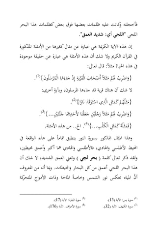 ‫ﻓﺄﺧﺠﻠﺘﻪ ﻛﺎﻧﺖ ﻋﻠﻴﻪ ﻇﻠﻤﺎت ﺑﻌﻀﻬﺎ ﻓﻮق ﺑﻌﺾ ﻛﻈﻠﻤﺎت ﻫﺬا اﻟﺒﺤﺮ‬
                                             ‫و‬
                                        ‫اﻟﻠﺠﻲ "اﻟﻠﺠﻲ أي: ﺷﺪﻳﺪ اﻟﻌﻤﻖ".‬
‫إن ﻫﺬﻩ اﻵﻳﺔ اﻟﻜﺮﳝﺔ ﻫﻲ ﻋﺒﺎرة ﻋﻦ ﻣﺜﺎل ﻛﻐﲑﻫﺎ ﻣﻦ اﻷﻣﺜﻠﺔ اﳌﺬﻛﻮرة‬
‫ﰲ اﻟﻘﺮآن اﻟﻜﺮﱘ وﻻ ﺷﻚ أن ﻫﺬﻩ اﻷﻣﺜﻠﺔ ﻫﻲ ﻋﺒﺎرة ﻋﻦ ﺣﻘﻴﻘﺔ ﻣﻮﺟﻮدة‬
                                    ‫ﰲ ﻫﺬﻩ اﳊﻴﺎة ﻣﺜﻼً: ﻗﺎل ﺗﻌﺎﱃ:‬

            ‫َْ َ َ ِ ْ َ َ ُ َ َ‬
       ‫}واﺿﺮب ﳍُﻢ ﻣﺜَﻼً أَﺻﺤﺎب اﻟْﻘ ْﺮﻳَﺔ إِذ ﺟﺎءَﻫﺎ اﻟْﻤ ْﺮﺳﻠُﻮن{)1(.‬
                                                          ‫َ ِْ ْ َ ْ َ‬
                 ‫ٍ‬
           ‫ﻻ ﺷﻚ أن ﻫﻨﺎك ﻗﺮﻳﺔ ﻗﺪ ﺟﺎءﻫﺎ اﳌﺮﺳﻠﻮن، وﺑﺂﻳﺔ أﺧﺮى:‬
                                                       ‫َ ِ ِ‬
                                 ‫}ﻣﺜَـﻠُﻬﻢ ﻛﻤﺜَﻞ اﻟ‪‬ﺬي اﺳﺘَـﻮﻗَﺪ ﻧَﺎرا{)2(.‬
                                       ‫َْْ ً‬                   ‫َ ُْ َ‬
                  ‫َ ِِ َ ْ ِ‬            ‫َ ِْ ْ َ ْ َ َ ُ ِْ ََ‬
          ‫}واﺿﺮب ﳍُﻢ ﻣﺜَﻼً رﺟﻠَﲔ ﺟﻌ ْﻠﻨَﺎ ﻷَﺣﺪﳘَﺎ ﺟﻨ‪‬ﺘَـﲔ...{)3(.‬
                                         ‫َ ِ َ ِ‬
             ‫}ﻓَﻤﺜَـﻠُﻪُ ﻛﻤﺜَﻞ اﻟْﻜ ْﻠﺐ...{)4(. اﱁ.. ﻣﻦ ﻫﺬﻩ اﻷﻣﺜﻠﺔ.‬
                                                     ‫َ َ‬
‫وﻫﺬا اﳌﺜﺎل اﳌﺬﻛﻮر ﺑﺴﻮرة اﻟﻨﻮر ﻳﻨﻄﺒﻖ ﲤﺎﻣﺎً ﻋﻠﻰ ﻫﺬﻩ اﻟﻮاﻗﻌﺔ ﰲ‬
‫اﶈﻴﻂ اﻷﻃﻠﺴﻲ واﳍﺎدي، ﻓﺎﻷﻃﻠﺴﻲ واﳍﺎدي ﳘﺎ أﻛﱪ وأﻋﻤﻖ ﳏﻴﻄﲔ،‬
‫وﻟﻘﺪ ذﻛﺮ ﺗﻌﺎﱃ ﻛﻠﻤﺔ ) ﺑﺤﺮ ﻟﺠﻲ ( وﺗﻌﲏ اﻟﻌﻤﻖ اﻟﺸﺪﻳﺪ، ﻻ ﺷﻚ أن‬
‫ﻫﺬا اﻟﺒﺤﺮ اﻟﻠﺠﻲ أﻋﻤﻖ ﻣﻦ ﻛﻞ اﻟﺒﺤﺎر واﶈﻴﻄﺎت. وﲟﺎ أﻧﻪ ﻣﻦ اﳌﻌﺮوف‬
‫ﻛﺔ‬
 ‫أن اﳌﻴﺎﻩ ﺗﻌﻜﺲ ﻧﻮر اﻟﺸﻤﺲ وﺧﺎﺻﺔً اﳌﺎﳊﺔ وذات اﻷﻣﻮاج اﳌﺘﺤﺮ‬    ‫‪‬‬


                   ‫)2( ﺳﻮرة اﻟﺒﻘﺮة: اﻵﻳﺔ )71(.‬            ‫)1( ﺳﻮرة ﻳﺲ: اﻵﻳﺔ )31(.‬
               ‫)4( ﺳﻮرة اﻷﻋﺮاف: اﻵﻳﺔ )671(.‬            ‫)3( ﺳﻮرة اﻟﻜﻬﻒ: اﻵﻳﺔ )23(.‬
 