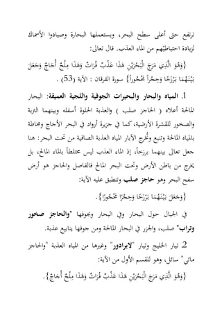 ‫ﺗﺮﺗﻔﻊ ﺣﱴ أﻋﻠﻰ ﺳﻄﺢ اﻟﺒﺤﺮ، وﻳﺴﺘﻌﻤﻠﻬﺎ اﻟﺒﺤﺎرة وﺻﻴﺎدوا اﻷﲰﺎك‬
                      ‫ﻟﺰﻳﺎدة اﺣﺘﻴﺎﻃﻴّﻬﻢ ﻣﻦ اﳌﺎء اﻟﻌﺬب. ﻗﺎل ﺗﻌﺎﱃ:‬
                ‫ِ‬                                     ‫ِ‬
‫}وﻫﻮ اﻟ‪‬ﺬي ﻣَج اﻟْﺒَﺤﺮﻳْﻦ ﻫﺬا ﻋﺬب ﻓُـﺮات وﻫﺬا ﻣ ْﻠﺢ أُﺟﺎج وﺟﻌﻞ‬
‫َﺮ َ ْ َ ِ َ َ َ ْ ٌ َ ٌ َ َ َ ٌ َ ٌ َ َ َ َ‬                ‫ََُ‬
                                                   ‫ِ‬
            ‫ﺑَـْﻴـﻨَـﻬﻤﺎ ﺑَـ ْﺮزﺧﺎ وﺣﺠﺮاً ﳏﺠﻮراً{ ﺳﻮرة اﻟﻔﺮﻗﺎن : اﻵﻳﺔ )35( .‬
                                            ‫ُ َ َ ً َ ْ َْ ُ‬
‫1ـ اﻟﻤﻴﺎﻩ واﻟﺒﺤﺎر واﻟﺒﺤﻴﺮات اﻟﺠﻮﻓﻴﺔ واﻟﻠﺠﻴﺔ اﻟﻌﻤﻴﻘﺔ: اﻟﺒﺤﺎر‬
‫اﳌﺎﳊﺔ أﻋﻼﻩ ) اﳊﺎﺟﺰ ﺻﻠﺐ ( واﻟﻌﺬﺑﺔ اﳊﻠﻮة أﺳﻔﻠﻪ وﺑﻴﻨﻬﻤﺎ اﻟﱰﺑﺔ‬
‫واﻟﺼﺨﻮر ﻟﻠﻘﺸﺮة اﻷرﺿﻴﺔ، ﻛﻤﺎ ﰲ ﺟﺰﻳﺮة أرواد ﰲ اﻟﺒﺤﺮ اﻷﺟﺎج وﳏﺎﻃﺔ‬
‫ﺑﺎﳌﻴﺎﻩ اﳌﺎﳊﺔ وﺗﻨﺒﻊ وﲣ ج اﻵﺑﺎر اﳌﻴﺎﻩ اﻟﻌﺬﺑﺔ اﻟﺼﺎﻓﻴﺔ ﻣﻦ ﲢﺖ اﻟﺒﺤﺮ: ﻫﻨﺎ‬
                                             ‫ُﺮ‬
‫ﺟﻌﻞ ﺗﻌﺎﱃ ﺑﻴﻨﻬﻤﺎ ﺑﺮزﺧﺎً، إذ اﳌﺎء اﻟﻌﺬب ﻟﻴﺲ ﳐﺘﻠﻄﺎً ﺑﺎﳌﺎء اﳌﺎﱀ، ﺑﻞ‬
‫ج ﻣﻦ ﺑﺎﻃﻦ اﻷرض وﲢﺖ اﻟﺒﺤﺮ اﳌﺎﱀ ﻓﺎﻟﻔﺎﺻﻞ واﳊﺎﺟﺰ ﻫﻮ أرض‬            ‫ﳜﺮ‬
                       ‫ﺳﻔﺢ اﻟﺒﺤﺮ وﻫﻮ ﺣﺎﺟﺰ ﺻﻠﺐ وﺗﻨﻄﺒﻖ ﻋﻠﻴﻪ اﻵﻳﺔ:‬
                                            ‫ِ‬
                              ‫}وﺟﻌﻞ ﺑـَْﻴـﻨَـﻬﻤﺎ ﺑَـ ْﺮزﺧﺎ وﺣﺠﺮا ﳏﺠﻮرا{.‬
                                 ‫َ َ َ َ ُ َ َ ً َ ْ ً َْ ُ ً‬
‫ﰲ اﳉﺒﺎل ﺣﻮل اﻟﺒﺤﺎر وﰲ اﻟﺒﺤﺎر وﲜﻮﻓﻬﺎ "واﻟﺤﺎﺟﺰ ﺻﺨﻮر‬
       ‫وﺗﺮاب" ﺻﻠﺐ، واﳉﺰر ﰲ اﻟﺒﺤﺎر اﳌﺎﳊﺔ وﻣﻦ ﺟﻮﻓﻬﺎ ﻳﻨﺎﺑﻴﻊ ﻋﺬﺑﺔ.‬
‫2ـ ﺗﻴﺎر اﳋﻠﻴﺞ وﺗﻴﺎر "ﻻﺑﺮادور" وﻏﲑﻫﺎ ﻣﻦ اﳌﻴﺎﻩ اﻟﻌﺬﺑﺔ "واﳊﺎﺟﺰ‬
                               ‫ﻣﺎﺋﻲ" ﺳﺎﺋﻞ، وﻫﻮ ﻟﻠﻘﺴﻢ اﻷول ﻣﻦ اﻵﻳﺔ:‬
                  ‫ِ‬                                     ‫ِ‬
      ‫}وﻫﻮ اﻟ‪‬ﺬي ﻣَج اﻟْﺒَﺤﺮﻳْﻦ ﻫﺬا ﻋﺬب ﻓُـﺮات وﻫﺬا ﻣ ْﻠﺢ أُﺟﺎج{.‬
        ‫َﺮ َ ْ َ ِ َ َ َ ْ ٌ َ ٌ َ َ َ ٌ َ ٌ‬                 ‫ََُ‬
 