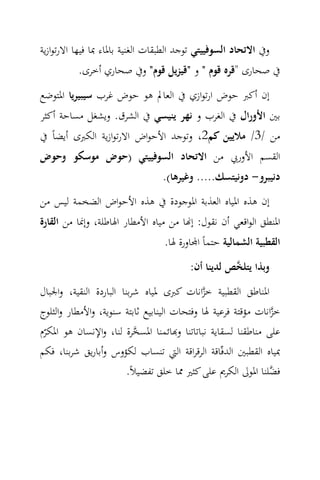 ‫وﰲ اﻻﺗﺤﺎد اﻟﺴﻮﻓﻴﻴﺘﻲ ﺗﻮﺟﺪ اﻟﻄﺒﻘﺎت اﻟﻐﻨﻴﺔ ﺑﺎﳌﺎء ﲟﺎ ﻓﻴﻬﺎ اﻻرﺗﻮازﻳﺔ‬
          ‫ﰲ ﺻﺤﺎرى "ﻗﺮﻩ ﻗﻮم " و "ﻗﻴﺰﻳﻞ ﻗﻮم" وﰲ ﺻﺤﺎري أﺧﺮى.‬
‫إن أﻛﱪ ﺣﻮض ارﺗﻮازي ﰲ اﻟﻌﺎﱂ ﻫﻮ ﺣﻮض ﻏﺮب ﺳﻴﺒﻴﺮﻳﺎ اﳌﺘﻮﺿﻊ‬
‫ﺑﲔ اﻷورال ﰲ اﻟﻐﺮب و ﻧﻬﺮ ﻳﻨﻴﺴﻲ ﰲ اﻟﺸﺮق. وﻳﺸﻐﻞ ﻣﺴﺎﺣﺔ أﻛﺜﺮ‬
‫ﻣﻦ /3/ ﻣﻼﻳﻴﻦ ﻛﻢ2، وﺗﻮﺟﺪ اﻷﺣﻮاض اﻻرﺗﻮازﻳﺔ اﻟﻜﱪى أﻳﻀﺎً ﰲ‬
‫اﻟﻘﺴﻢ اﻷورﰊ ﻣﻦ اﻻﺗﺤﺎد اﻟﺴﻮﻓﻴﻴﺘﻲ )ﺣﻮض ﻣﻮﺳﻜﻮ وﺣﻮض‬
                                 ‫دﻧﻴﺒﺮو- دوﻧﻴﺘﺴﻚ..... وﻏﻴﺮﻫﺎ(.‬
‫إن ﻫﺬﻩ اﳌﻴﺎﻩ اﻟﻌﺬﺑﺔ اﳌﻮﺟﻮدة ﰲ ﻫﺬﻩ اﻷﺣﻮاض اﻟﻀﺨﻤﺔ ﻟﻴﺲ ﻣﻦ‬
‫اﳌﻨﻄﻖ اﻟﻮاﻗﻌﻲ أن ﻧﻘﻮل: إ‪‬ﺎ ﻣﻦ ﻣﻴﺎﻩ اﻷﻣﻄﺎر اﳍﺎﻃﻠﺔ، وإﳕﺎ ﻣﻦ اﻟﻘﺎرة‬
                                  ‫اﻟﻘﻄﺒﻴﺔ اﻟﺸﻤﺎﻟﻴﺔ ﺣﺘﻤﺎً ا‪‬ﺎورة ﳍﺎ.‬
                                         ‫وﺑﺬا ﻳﺘﻠ ‪‬ﺺ ﻟﺪﻳﻨﺎ أن:‬
                                                    ‫ﺨ‬
‫اﳌﻨﺎﻃﻖ اﻟﻘﻄﺒﻴﺔ ﺧﺰاﻧﺎت ﻛﱪى ﳌﻴﺎﻩ ﺷﺮﺑﻨﺎ اﻟﺒﺎردة اﻟﻨﻘﻴﺔ، واﳉﺒﺎل‬
                                             ‫‪‬‬
‫ﺧﺰاﻧﺎت ﻣﺆﻗﺘﺔ ﻓﺮﻋﻴﺔ ﳍﺎ وﻓﺘﺤﺎت اﻟﻴﻨﺎﺑﻴﻊ ﺛﺎﺑﺘﺔ ﺳﻨﻮﻳﺔ، واﻷﻣﻄﺎر واﻟﺜﻠﻮج‬
                                                                ‫‪‬‬
‫ﻋﻠﻰ ﻣﻨﺎﻃﻘﻨﺎ ﻟﺴﻘﺎﻳﺔ ﻧﺒﺎﺗﺎﺗﻨﺎ و‪‬ﺎﺋﻤﻨﺎ اﳌﺴﺨﺮة ﻟﻨﺎ، واﻹﻧﺴﺎن ﻫﻮ اﳌﻜﺮم‬
 ‫ّ‬                          ‫‪‬‬
‫ﲟﻴﺎﻩ اﻟﻘﻄﺒﲔ اﻟﺪﻓّﺎﻗﺔ اﻟﺮﻗﺮاﻗﺔ اﻟﱵ ﺗﻨﺴﺎب ﻟﻜﺆوس وأﺑﺎرﻳﻖ ﺷﺮﺑﻨﺎ، ﻓﻜﻢ‬
                         ‫ﻓ ‪‬ﻠﻨﺎ اﳌﻮﱃ اﻟﻜﺮﱘ ﻋﻠﻰ ﻛﺜﲑ ﳑﺎ ﺧﻠﻖ ﺗﻔﻀﻴﻼً.‬
                                                                ‫ﻀ‬
 