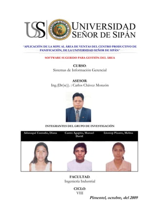center205105“APLICACIÓN DE LA MIPE AL ÁREA DE VENTAS DEL CENTRO PRODUCTIVO DE PANIFICACIÓN, DE LA UNIVERSIDAD SEÑOR DE SIPÁN” SOFTWARE SUGERIDO PARA GESTIÓN DEL ÁREA CURSO: Sistemas de Información Gerencial ASESOR: Ing.(Dr(sc)). : Carlos Chávez Monzón 2108200-17145 INTEGRANTES DEL GRUPO DE INVESTIGACIÓN Adanaqué Custodio, DianaCastro Agapito, Manuel DavidLlontop Pizarro, Melina FACULTAD: Ingeniería Industrial CICLO: VIII Pimentel, octubre, del 2009 SOTWARE SUGERIDO PARA EMPLEARSE EN EL PROCESO DE GESTIÓN DE VENTAS DEL CENTRO PRODUCTIVO DE PANIFICACIÓN DE LA UNIVERSIDAD SEÑOR DE SIPÁN: El software a emplear es el ofrecido por  MASADMIN, software para la Micro, Pequeña y Mediana Empresa, en su presentación MASADMIN PUNTO DE VENTA y GESTIÓN COMERCIAL. Punto de Venta gratis (POS) es multiusuario, permite llevar con detalle el control de las ventas; cuenta con poderosos módulos que facilitan la gestión comercial: listas de precios, punto de venta, cajas o cajeros, compatible con lectores de códigos de barras, clientes, cotizaciones, pedidos, facturación, remisiones, cuentas por cobrar, saldos por clientes, control de compromisos, reportes, informes de depósitos por banco, y mucho más. Además de poder ser operado por internet. Los sistemas MASADMIN, destacan por su gran poder, sencillez y fácil operación; por lo que permiten optimizar los procesos de la empresa o negocio, incrementar la productividad y mejorar la rentabilidad. Además todos los servicios incluyen la asesoría y soporte personalizado a cargo de un equipo de profesionales altamente capacitados. Imagen 4.1 www.masadmin.com MASADMIN PROFESIONAL El MasAdmin Profesional, es Multiusuario, Multiempresa, Multialmacen, Control total de Listas de Precios, poderoso y versátil Punto de Venta (cajeros) compatible con lectores de códigos de barras; Módulo de Compras, Cuentas por Pagar, Clientes, Cotizaciones, Pedidos, Facturación, Remisiones, Cuentas por Cobrar, Devoluciones, Notas de Crédito, Abonos, Descuentos, Control de Inventarios, Control de Bancos, Control de Servicios, Control de Compromisos, más de 100 Reportes, Reporteador para del diseño de nuevos reportes y mucho más... Requiere Windows 98/ME/2000/NT ó XP. Descripción General: Es Multiusuario y Multiempresa  Intuitivo y muy fácil de usar  Control de usuarios por niveles de acceso y contraseña  Control de usuarios por perfil de acceso; áreas autorizadas y restringidas  Con el MasAdmin Usted podrá controlar los Productos, Servicios y sus Precios  Registrar cada evento de Compra, Venta y de Movimientos en sus almacenes, sus costos y sus precios  Con el Módulo de Compras, podrá controlar eficientemente las Cotizaciones y las Órdenes de Compra que formule a sus Proveedores, registrar las cuentas por pagar y afectar el inventario y la historia de cada producto o servicio de la Lista de Precios, así como la del proveedor.  El Módulo de Control de Ventas le permite dar un eficiente seguimiento a cada cotización y pedido y realizar los procesos de facturación, registrando las cuentas por cobrar y las comisiones; cada operación puede afectar el inventario y la historia de cada producto o servicio de la Lista de Precios.  Cuenta con un Módulo de Centro de Servicio, que permite dar seguimiento a las reparaciones, garantías, mantenimientos, etc. que se brinden a los clientes.  Módulo especial para el control de Compromisos que facilita el registro y seguimiento de los servicios que se brindan a los clientes, informando el estado actual de cada asunto.  El MasAdmin integra conjuntos de archivos y catálogos que se actualizan automáticamente durante el ejercicio normal de cada Empresa  El MasAdmin puede integrar nuevos módulos de control, diseñados a la medida de los requerimientos de su Empresa.  El MasAdmin, incluye principalmente, todas aquellas herramientas necesarias para llevar un control preciso de cada movimiento de tipo comercial que se realice en su Empresa:Lista de Precios: Descripción General del Producto  Proveedores a los que se le ha comprado el producto  Notas Acerca del producto  Inventarios, control de existencias del producto  Clientes que han adquirido el producto  Fotografía y Reporte Promocional del Producto  Compras: Listado de acceso a operaciones de compra  Cotizaciones  Ordenes de compra  Registro de Facturas  Recepción de productos - Incremento de Inventarios  Cuentas por Pagar  Reporte de Documentos por Pagar  Asignación de la operación a Compromisos  Recibos de Caja: Listado de acceso a Recibos de Caja  Generación de recibos de caja por conceptos no registrados  Impresión de Recibos de Caja  Ventas: Lista de acceso a operaciones de venta  Cotizaciones  Pedidos  Facturación  Remisiones totales y parciales - Disminuye Inventarios  Remisiones a vistas de los productos  Análisis de costo - beneficio de la operación  Comisiones por concepto de la Venta  Cuentas por Cobrar  Reporte de Documentos por Cobrar  Recibos de Caja  Asignación de la operación a Compromisos  Almacenes: Existencias por Almacén  Traspasos entre Almacenes  Entradas x Devolución de Clientes  Salidas x Devolución a Proveedores  Histórico de Entradas  Histórico de Salidas  Histórico de Traspasos  Analíticos: Lista de Precios en árbol por grupo  Cuentas por Cobrar, pendientes y liquidadas  Cuentas por Pagar, pendientes y liquidadas  Resumen de Ventas por período, exportable a Excel  Centro de Servicio: Registro de información del producto que entra a servicio  Registro del Cliente  Registro del proveedor del producto  Registro del tipo de Servicio.  Registro del tipo de Atención: Local, Proveedor, etc.  Registro del tipo de fallas: Eléctrica, mecánica, etc.  Descripción de detalles o motivo del servicio  Descripción de la Situación actual del servicio  Nombres de los responsables del servicio  Impresión de orden de Trabajo  Impresión de orden de Salida.  Módulo de Utilerías: Configuración - Empresa Usuaria  Configuración - Parámetros y Variables  Configuración - Opciones de la Aplicación  Configuración - Entorno - Fecha y Hora del Sistema  Configuración - Entorno - País, Número y Moneda  Configuración - Entorno - Propiedades de la pantalla  Ubicación de Archivos  Entradas, Salidas y Respaldos  Mantenimiento de archivos.  Comunicación: Conversación en Grupo (Chat entre usuarios del sistema)  Envío de correo electrónico a clientes y proveedores  Control de Compromisos: Lista de Asuntos atendidos y pendientes por resolver.  Control de asuntos por responsable y por fecha del compromiso  Listado de pendientes por responsable  Catálogos: Clientes  Proveedores de Bienes y Servicios  Giros de Clientes y Proveedores  Bancos  Almacenes (nombres de)  Grupos de Productos y Servicios  Marcas de Productos y Servicios  Unidades de Medida  Centro de Servicio - Tipos de Servicio  Centro de Servicio - Lugares de Atención  Centro de Servicio - Tipos de Fallas  Niveles de Acceso y Perfil de Usuarios  Para Accesar todas estas opciones, el MasAdmin cuenta con un menú principal, situado en la parte superior de la ventana, utilice el ratón para seleccionar cada opción. INSTALACIÓN: La distribución del MasAdmin y MasAdmin Profesional, normalmente es a través de Internet, éste se puede bajar desde el sitio oficial: www.masadmin.com o desde una gran cantidad de sitios de descarga en Internet; también se puede encontrar en CD-ROM de demos, sin embargo se recomienda bajar la versión más reciente de Internet. LOS REQUISITOS MÍNIMOS PARA LA ÓPTIMA OPERACIÓN DEL SISTEMA SON: HARDWARE: Celeron, Pentium o AMD de 1Ghz, 128MB RAM Espacio en Disco duro: 70MB Monitor a colores, operando con una resolución mínima de 800x600. El MasAdmin es compatible con todo tipo de impresoras reconocidas por el Sistema Operativo, la impresión de documentos como cotizaciones, pedidos, remisiones, facturas, etc. puede ser adaptada a los requerimientos modificando la plantilla correspondiente en el formulario de Informes y Reportes del Sistema. También es posible utilizar 
miniprinters
 o impresoras de tickets, reconocidas por el Sistema Operativo, al igual que los documentos y reportes, cuenta con una plantilla configurable en el formulario de Informes y Reportes del Sistema. En el caso de los lectores de códigos de barras, existen una gran variedad de lectores que permiten emular el teclado, estos se conectan con una interfase entre el teclado y el CPU, estos dispositivos normalmente no requieren de software especial y se instalan con facilidad. SOFTWARE: El MasAdmin para operar, requiere como mínimo Windows98SE, sin embargo, recomendamos Windows XP, opera también con WindowsNT, Windows2000 y Windows2003. Se recomienda que se tenga instalado el Internet Explorer para que el sistema de ayudas y módulos de exportación a HTML operen correctamente. Una vez instalado el MasAdmin, se registra en el sistema y puede ser desinstalado fácilmente desde el Panel de Control de Windows en el módulo de Agregar o Quitar programas. INSTALACIÓN INSTALACIÓN EN MODO MONOUSUARIO, SOLO 1 USUARIO UTILIZARÁ EL SISTEMA: Descargar el MasAdminPro de la red  Desempacar el archivo MasAdminPro.zip  Ejecutar el programa SETUP.EXE   Se le presentará una pantalla como esta: Oprimir el botón siguiente, se le pedirá que confirme el directorio en donde se instalará el Sistema: C:asAdminPro Oprima el botón siguiente y siga las instrucciones en pantalla.  Una vez instalado, en el menú de Windows encontraremos el icono del MasAdmin, el sistema está listo para ser operado, al iniciarlo por primera vez, el sistema creará la cuenta de SUPER USUARIO con la contraseña PASSWORD esta contraseña la podrá cambiar más adelante en el Catálogo de Usuarios del MasAdmin La primera ventana que presentará el sistema es donde se dan de alta los datos de la Empresa, una vez introducidos el sistema estará listo para funcionar. INSTALACIÓN EN RED PARA OPERAR EL SISTEMA EN MODO MULTIUSUARIO: Seleccionar el servidor de archivos en la red.  Instalar el sistema exactamente igual que el descrito en el modo monousuario.  Compartir en la red la carpeta en la que se haya instalado el MasAdminPro  En las estaciones de trabajo, instalar el archivo RUNTIME.EXE  Asignar una letra de unidad al recursos compartido, p. ejemplo M: Crear un acceso directo del MasAdmin.EXE en la estación de trabajo.  Al iniciar el MasAdmin le pedirá que especifique la ruta en donde se encuentre la carpeta MASADMINATOS en el Servidor: Utilice los botones con la Lupa para buscar la unidad, ruta y carpeta de datos en la red, como se muestra en el ejemplo anterior. En este punto el MasAdmin ya está listo para ser operado en la red. MÓDULOS DEL MASADMINPRO El MasAdminPro permite llevar la administración comercial de la Empresa a través de sus módulos, los módulos están interrelacionados unos a otros de acuerdo a las estrategias y procesos de cada Empresa. Los módulos del MasAdmin están basados en Formularios, estos formularios cuentan con campos de captura y los controles para operarlos. Por ejemplo en el módulo de Ventas podemos insertar los datos de un cliente previamente capturado en el catálogo de clientes, o desde el mismo formulario de ventas podemos llamar el formulario de clientes para agregar el cliente durante el mismo proceso de venta, al igual sucede con los artículos y con el resto de los formularios del MasAdmin. Con el MasAdmin a diferencia de otros sistemas administrativos, no es necesario salir de un formulario de captura para capturar un dato que haga falta en algún catálogo, es decir desde cualquier formulario se pueden añadir los datos que hagan falta en tiempo real. Los principales Módulos del MasAdmin, son exactamente los mismos que dan origen al Proceso Comercial: Lista de Precios que es donde se definen los artículos y servicios que la Empresa va a comercializar; Compras los artículos y/o servicios que la Empresa comercializa; Cuentas por Pagar a los Proveedores que se les compra, Inventarios en base a almacenes es donde se reflejan las existencias de los artículos que se compra y venden, Punto de Venta,  Ventas, Cuentas por Cobrar y los Informes del Sistema. MÓDULOS A DETALLE: LISTA DE PRECIOS En éste formulario es donde se controlan de manera clasificada los artículos y servicios que compra y comercializa la Empresa: En éste formulario, se pueden encontrar fácilmente los artículos que se desee localizar, existen varias formas, haciendo clic en el grupo de artículos correspondiente y/o haciendo clic también para seleccionar una marca específica, se desplegarán los artículos que cumplen con la selección; también se puede introducir el código o número de parte en el campo código, para localizarlo. Si se selecciona un registro y se oprime el botón Cotizar a Cliente, el MasAdmin automáticamente abrirá el Módulo de Ventas y añadirá el artículo elegido listo para ser cotizado al Cliente. Para añadir un nuevo artículo solo se hace un clic en el botón 
Agrega un Registro
 de la Barra de Operaciones de Registro o con la combinación de teclas calientes [CTRL N].  Al añadir un nuevo registro, nos aparece el formulario con los datos generales del Artículo: El MasAdmin agrega automáticamente un número de código único para identificar el artículo, éste código es de uso interno del sistema y también puede servir para referencia del artículo.  En los campos de Grupo y Marca es donde se especifican el grupo y la Marca del artículo, al ir escribiendo en estos campos, el MasAdmin va desplegando automáticamente los datos ya existentes en estos catálogos; si se escribe un nuevo grupo o marca, al oprimir la tecla ENTER el MasAdmin los agrega automáticamente al catálogo correspondiente, también si se prefiere se puede oprimir el botón para seleccionar desde una lista el dato deseado. En el campo Parte N°, es donde se especifica el número de parte con el que los Proveedores o nuestros clientes identifican el artículo, también puede ser utilizado para capturar en el el código de barras del producto; tanto en el punto de venta como en el módulo de ventas los artículos pueden ser agregados utilizando éste número o el código del sistema, ya sea tecleado o utilizando un lector de código de barra. En el campo Unidad, se especifica la unidad de medida del artículo, existe un catálogo de unidades donde se pueden añadir o modificar las unidades. Si se marca la casilla Serializado, el artículo será identificado con un número de serie único en los almacenes, si por ejemplo si el registro corresponde a un modelo de disco duro y se marca como serializado y se compran 5 discos duros, al entrar al almacén se especificará un numero de serie para cada uno y aparecerán en los inventarios un registro por cada uno de los 5 discos duros, cada uno identificado por su propio número de serie;  Si esta casilla no se marca, entonces en el almacén aparecerá solo 1 registro especificando la cantidad de 5 en su existencia total. Si existen operaciones de compra o venta haciendo referencia al artículo que se está modificando, el sistema no permitirá cambiar su control entre serializado o no serializado para evitar problemas de identificación en los almacenes. Si se marca la casilla Es un Servicio, entonces el concepto registrado no será incluido en las operaciones de inventario, solo sus valores económicos serán referenciados en las compras y ventas correspondientes. La Descripción del Producto o Servicio que especifique será la que aparecerá en las partidas en los módulos de Compras y Ventas cuando agregue éste artículo. El importe que especifique en el campo Compra es el precio de Compra del artículo, cada compra que realice de éste artículo afectará éste campo actualizando el registro del artículo automáticamente.  En el campo Fletes, se puede capturar el importe por concepto de transportación o servicios de paquetería que puedan afectar el valor del artículo. El Costo Total, es determinado por el sistema, es la suma del Precio de Compra más los fletes correspondientes; éste valor es el que el MasAdmin utilizará en las ventas para calcular la utilidad bruta, precio de venta menos costo total. El campo % IVA (Impuesto al Valor Agregado ) se captura automáticamente, en el menú de utilerías | Configuración del Sistema | Configuración Global es donde se especifica el % regular del IVA; no obstante en éste campo se pueden especificar valores independientes por producto, ya que en algunos países se pueden tener varios IVA dependiendo del tipo de artículo.  En el tipo de moneda N (nacional) o D (Dólares) se puede especificar la moneda con la que se va a comprar y vender el producto, en el menú de utilerías | Configuración del Sistema | Opciones Locales, existen opciones que determinan si se va a realizar automáticamente la conversión de dólares a Moneda Nacional en las Compras y en las ventas en las que se especifiquen artículos con precio en dólares. El Costo Promedio es calculado automáticamente por el MasAdmin. Se pueden especificar hasta 6 Precios de Lista, (tanto en el punto de venta como en el módulo de ventas, haciendo un clic derecho sobre la columna de precio, se podrá seleccionar cualquiera de los 6 precios en un menú desplegable, por omisión será tomado el primero.) si se teclea en el precio de lista un precio, el sistema calculará automáticamente el porcentaje de utilidad y la utilidad bruta correspondiente, si se teclea un porcentaje en el campo % Utilidad, el sistema calculará automáticamente el precio de lista y la utilidad bruta correspondiente.  La utilidad bruta es el precio de lista menos el costo total del artículo. El botón Costo / Precio de Venta, despliega la siguiente ventana: Aquí se especifica el Precio de Venta y el porcentaje de descuento, entonces el sistema calcula automáticamente el precio de compra, esto aplica en casos donde los proveedores tienen un precio de venta a público estándar de sus artículos y ofrecen un porcentaje de descuento por venta realizada. El botón Duplicar en el formulario del artículo, permite duplicar el registro del artículo para posteriormente realizar modificaciones que distingan a un artículo de otro, por ejemplo si se tienen 5 artículos con descripciones similares resulta más fácil duplicar el registro y modificar solo los datos que cambian entre un artículo y otro. En la parte superior del formulario hay varias pestañas, en las que se pueden ver las diferentes operaciones en las que el artículo seleccionado ha estado involucrado, en proveedores vemos la lista de las operaciones de compra en las que se ha adquirido el producto, en Notas, podemos escribir todo tipo de detalles y descripciones adicionales del artículo, En la sección de Inventario: Podemos ver un resumen de los movimientos que ha tenido el artículo en las últimas operaciones de compra y venta. En la sección de Clientes, vemos una lista de todas las ventas y a los clientes que se les ha vendido el artículo seleccionado. En la pestaña Otros, podemos asociar una fotografía con el artículo e imprimir una Oferta o reporte promocional del artículo con la fotografía que se especifique. COMPRAS LISTA DE OPERACIONES En éste módulo es donde se registran y controlan todas las compras que se realicen, al seleccionarlo se presenta la lista de operaciones de compras: Por omisión las compras son listadas consecutivamente por su número de control (N° Ctrl. = número de compra) en la parte superior hay un menú desplegable que permite seleccionar entre N° de Control, Orden de Compra, Factura, Recibo ó número de devolución, si se escribe el número correspondiente en el campo inmediato, el sistema buscará automáticamente la operación correspondiente.   En la parte superior, derecha, tenemos un menú desplegable con la Selección de índices, donde podemos seleccionar la manera en la que será ordenada la lista de compras: N° de Control, Orden de Compra, factura, Nombre del proveedor, Nombre del responsable de la compra y la fecha de alta, la lista se presentará inmediatamente ordenada de acuerdo a su selección. En la base de la pantalla, se nos presentan botones de búsqueda rápida de la A a la Z, si hacemos clic con el ratón encima de uno de estos botones, la lista nos posiciona en el registro cuyo proveedor empiece con la letra a la que se le hizo clic.  Cuando encontramos el registro que necesitamos, podemos dar clic en la pestaña superior que dice Datos de la Operación y se nos presentará el formulario con todos los detalles de la compra correspondiente. Para añadir un nuevo registro de compra, se hace un clic en el botón 
Agrega un nuevo registro
 en la Barra de Operaciones de Registro, o con la tecla caliente [CTRL N]. Se seleccionará automáticamente el apartado de Datos de la Operación, con el formulario listo para registrar la  DATOS DE OPERACIÓN En éste formulario es donde podemos controlar y dar seguimiento a toda la operación de compra, desde que solicitamos una cotización al proveedor y levantamos la Orden de Compra hasta la entrega de los productos. Primero debemos seleccionar el Proveedor, si oprimimos el botón se nos presentará el Catálogo de Proveedores para seleccionar el proveedor correspondiente, si éste no se encuentra registrado lo podemos registrar sin necesidad de salir del módulo de compras. El MASADMINPRO asigna automáticamente el número consecutivo de compra y la fecha de alta del registro.  A un lado del campo fecha, está un botón con la letra 
R
 si hacemos clic en éste botón, podremos especificar las referencias de la compra: número de pedimento, fecha de embarque y aduana. El botón con la letra 
N
 permite agregar partidas si se conoce el código o número de parte del artículo. El botón Agregar, nos desplegará la ventana de búsqueda de la Lista de Precios al encontrar y seleccionar el artículo para agregarlo como partida se oprime el botón Aceptar, el artículo será agragado automáticamente en la lista de partidas. En la lista de partidas si hacemos un clic sobre el renglón en la columna Cantidad podemos especificar la cantidad de artículos que vamos a manejar en ésta operación, también se puede hacer un clic en el renglón de la columna Costo para modificar el costo que el sistema trajo por omisión del la lista de precios. El botón 
AV
 permite agregar partidas desde un control de ventas, por ejemplo si antes de comprar los artículos, los cotizamos previamente podemos especificar el número de venta y el sistema automáticamente agregará los artículos a las partidas de la compra.  El botón Quitar permite eliminar la partida que se tenga seleccionada. El botón Ver o haciendo doble clic en la partida correspondiente nos desplegará el formulario de la lista de precios con todos los datos del artículo seleccionado. Los botones %+ y %-  permiten respectivamente agregar como partidas los Cargos y los descuentos o bonificaciones que nos haga el proveedor. Si tenemos varias partidas, con el botón 
O
 podremos ordenarlas manualmente de acuerdo al criterio del usuario. El sistema calcula automáticamente el Subtotal, IVA y Total de la operación. En éste momento, la información capturada en la operación de compra puede tener varias funciones, en el recuadro de la derecha:  Impresión de Documentos podemos seleccionar el tipo de documento que se va a imprimir: Solicitud de Cotización al Proveedor Orden de Compra Cuentas Por Pagar Si se va a imprimir la Orden de Compra, será necesario primero hacer clic en el botón que se encuentra a un lado del campo de Orden de Compra, al hacer clic, el sistema le asignará el consecutivo de Orden de Compra correspondiente y la fecha actual, si la Orden de compra por algún motivo es cancelada, se le puede indicar al sistema marcando la casilla que dice Cancelada a un lado del campo fecha de la Orden de Compra. Antes de Imprimir el documento seleccionado haciendo clic en el botón   podemos ver una vista preliminar haciendo clic en el botón en el caso de la Orden de Compra, puede ser impresa en un archivo y enviada al correo electrónico del Proveedor haciendo clic en el botón     Una vez realizada la compra, podemos capturar el número de la Factura que nos entregue el Proveedor y la fecha de la Factura. Si por algún motivo la factura es devuelta o cancelada, se puede especificar marcando la casilla Cancelada a un lado de la fecha de la factura. Al capturar la Factura, el sistema nos preguntará si deseamos verificar si existen bonificaciones pendientes en las cuentas por pagar con éste proveedor, de tal suerte que pueden ser aplicadas durante la creación de la cuenta por pagar misma que se genera automáticamente después de introducir el número de la Factura.  En le catálogo de Proveedores se puede especificar el número de días de crédito que nos da cada Proveedor, éste número de días es sumado automáticamente a la fecha actual y nos hace la cuenta por pagar con fecha de pago al límite de días otorgados por el Proveedor, si la fecha de vencimiento cae en sábado o domingo el sistema permite trasladar el pago al próximo lunes inmediato. Cuando el Proveedor nos hace entrega de los artículos comprados, haciendo clic en el botón del campo Recibo el sistema le asignará automáticamente un número de recibo de mercancía para nuestro control y nos preguntará en que almacén le daremos entrada a los artículos recibidos, posterior mente nos presentará el formulario de entradas al almacén para especificar los detalles: Si entre los artículos recibidos, nos entregan artículos que sean 
Serializados
 (ver la lista de precios) en éste formulario se tendrá que especificar por cada uno de ellos el número de serie correspondiente, al finalizar se debe hacer clic en el botón Aceptar para dar entrada a los artículos en el almacén, si se hace clic en el botón cancelar, se cancela el recibo y la entrada de los artículos al almacén.     CUENTAS POR PAGAR El módulo de cuentas por pagar, se encuentra integrado a las Compras, facilitando el acceso a la información.  Por omisión el MasAdmin crea automáticamente la Cuenta por Pagar cuando en el módulo de Compras capturamos la factura del Proveedor.  Para acceder al módulo de Cuentas por Pagar, se hace clic en el botón Crédito en la parte inferior del formulario de la Compra correspondiente, la fecha de vencimiento es calculada automáticamente ya que en el Catálogo de Proveedores en los datos del Proveedor correspondiente se puede especificar en número de días de crédito que nos otorga el Proveedor: En la parte superior del formulario de Cuentas por Pagar, se nos informa del Proveedor y el Importe Total a pagar. En la lista de Cuentas por Pagar, en cada renglón se muestra el N° de Control de la compra, la factura y el consecutivo de documentos por pagar de esa operación. El tipo de documento por omisión es Cuenta por Pagar y se pueden seleccionar: Anticipo, descuento especial, bonificación o devolución. La columna Fecha corresponde a la fecha en la que se creó el documento. La columna Importe es donde se especifican las cantidades que se tienen que liquidar. La columna Vence es la fecha de vencimiento (fecha límite de pago), esta es calculada automáticamente y puede ser modificada manualmente. La columna Estado, es en la que si se marca se especifica que el pago ya fue realizado, para marcarla o desmarcarla hay que hacer un clic con el ratón encima del recuadro en el renglón correspondiente. En la base de la lista se puede uno desplazar hacia la derecha o izquierda para ver el resto de las columnas en el formulario: Cuando se marca la casilla de estado como Liquidado, automáticamente se apunta la fecha de liquidación, esta puede ser modificada manualmente. En la columna Forma de pago, en cada renglón al hacer clic se muestra un menú desplegable en el que se puede seleccionar la forma en la que se va a liquidar el documento por pagar, pueden ser: Cheque, Efectivo, Tarjeta de Crédito o Transferencia. Si se selecciona cheque, en la columna Cheque N° se captura el número del cheque con el que se liquidó. En la columna Banco, en cada renglón al hacer clic se muestra un menú desplegable en el que se puede seleccionar el Banco con el que se está realizando el pago (los bancos y sus correspondientes cuentas se capturan en el catálogo de Bancos en el menú de Catálogos del MasAdmin). Después de seleccionar el Banco, en el renglón correspondiente en la columna En la Cuenta se puede seleccionar con un menú desplegable en que cuenta es en la que se hace la afectación del pago correspondiente. En la columna referencia podemos escribir información relacionada con el pago correspondiente. En la base del formulario, se encuentra el botón Agregar, éste sirve para añadir nuevos documentos por pagar, a un lado se puede especificar el número de días de vigencia del documento, si se modifica el importe en el primero y se añade un nuevo documento, el sistema va calculando la diferencia del pago siguiente. El botón Quitar, sirve para eliminar el documento por pagar que se encuentre seleccionado. Los botones y sirven respectivamente para hacer una vista preliminar e imprimir un cheque, el cheque a imprimir toma los datos del documento que se encuentre seleccionado, la plantilla (formato) de impresión del cheque se puede modificar fácilmente en la sección de Plantilla de Cheques en el menú de Reportes | Informes | Plantilla del Cheque.  INVENTARIOS El manejo de los inventarios en el MasAdminPro es casi en su totalidad automático, la entrada de la mercancía está relacionada con las operaciones de compras correspondientes. En el formulario de compras se encuentra un botón que asigna el recibo de mercancía y permite dar entrada al almacén correspondiente los artículos recibidos. La salida de mercancía, está relacionada con las ventas correspondientes.  En el formulario de ventas, se encuentra un botón de remisión que permite asignar el número de entrega correspondiente y dar salida de los artículos del almacén correspondiente. En el Menú Principal | Archivos | Almacenes, podemos encontrar las siguientes opciones: Existencias Por Almacén En éste formulario, se puede ver la lista de artículos que se encuentran en existencia clasificados por Almacén. Con el ratón se puede seleccionar el almacén que se desea visualizar, desplazando la barra inferior, podemos ver el resto de las columnas, en las que podemos determinar las compras que han aumentado las existencias de los artículos, así como las ventas que los han disminuido y los costos correspondientes. Traspasos entre Almacén Mediante éste formulario se pueden realizar transferencias de artículos de un almacén a otro, utilice el ratón para seleccionar en los menús inferiores las partes que entregan y reciben los artículos a traspasar. Histórico de Entradas En esta lista se pueden ver todas las operaciones de entrada (compras) de artículos que han tenido lugar en el sistema. Histórico de Salidas En esta lista se pueden ver todas las operaciones de salida (ventas) de artículos que han tenido lugar en el sistema. Histórico de Traspasos En esta lista se despliegan todos los traspasos realizados entre los almacenes. Movimientos por Artículo: Por número de Serie En este formulario, se proporciona el número de serie de un artículo serializado y el sistema despliega todas las compras, ventas y traspasos en los que el artículo ha tenido movimiento.  Por código del Producto En este formulario, se proporciona el código (número único asignado por el sistema al darse de alta en la lista de precios) de un artículo y el sistema despliega todas las compras, ventas y traspasos en los que el artículo ha tenido movimiento.  Por número de Parte En este formulario, se proporciona el número de parte (número ó código de barras, introducido por el usuario en la lista de precios) de un artículo y el sistema despliega todas las compras, ventas y traspasos en los que el artículo ha tenido movimiento. PUNTO DE VENTA En éste formulario es donde se registran y controlan todas las operaciones de ventas que se realizan en mostrador, en la pestaña de Lista de Operaciones podemos desplegar las operaciones de venta de la misma manera que en el módulo de ventas. Para añadir un nuevo registro de Punto de Venta, se hace un clic en el botón 
Agrega un nuevo registro
 en la Barra de Operaciones de Registro, o con la tecla caliente [CTRL N]. Se seleccionará automáticamente el apartado de Datos de la Operación, con el formulario listo para registrar la Venta: Cuando se registra una nueva operación por default el Sistemal MasAdminPro asignará automáticamente el número consecutivo de venta y la fecha de alta del registro, también tomara la  Sucursal predeterminada para esa terminal de trabajo, si desea configurar una sucursal diferente se procederá a cambiar en utilerías configuración del sistema, la nueva sucursal  para esta terminal. El Cliente por omisión es PUBLICO GENERAL. El agente de ventas, quien atiende es tomado automáticamente de la persona que entra al sistema y utiliza el módulo de punto de venta. Para agregar el detalle de la venta, lo puede realizar de dos formas: la primera opción es con el botón identificado por la leyenda 
Nueva
, que le permitirá agregar las partidas por código o numero de parte del artículo, la segunda opción el el botón Agregar por Catálogo, el cual desplegará la ventana de búsqueda de la Lista de Precios, se selecciona el articulo que necesita y presiona el botón de Aceptar, y el articulo se agregará a la lista de partidas. En la lista de partidas por cada una de ellas podrá especificar en la columna Cantidad el numero de artículos que va a vender, podrá cambiar el precio del articulo en la columna Precio, de manera manual o bien presionando el botón derecho del mouse sobre esa columna y seleccionado el precio adecuado.  Si desea eliminar alguna partida de la lista de partidas únicamente seleccione la partida y presione el botón Quitar. Podrá también accesar a detalles del producto o partida seleccionada haciendo doble clic sobre la partida correspondiente. El sistema calcula automáticamente el Subtotal, IVA y Total de la operación. Si se captura en el campo Pago el monto del billete con el que el cliente Paga, el sistema calcula el cambio correspondiente. En este momento el sistema está listo para imprimir la nota de remisión (ticket) correspondiente, haciendo ENTER sobre el campo Imprimir. El formato de la nota de remisión puede ser modificado en el módulo de reportes | Plantillas de Punto de Venta.   CUENTAS POR COBRAR El módulo de cuentas por cobrar, se encuentra integrado a las Ventas, facilitando el acceso a la información.  Por omisión el MasAdmin crea automáticamente la Cuenta por Cobrar cuando en el módulo de Ventas asignamos el número de factura. Para acceder al módulo de Cuentas por Cobrar, se hace clic en el botón Crédito en la parte inferior del formulario de la venta correspondiente, la fecha de vencimiento es calculada automáticamente ya que en el Catálogo de Clientes en los datos del Cliente correspondiente se puede especificar en número de días de crédito que se otorga al Cliente: En la parte superior del formulario de Cuentas por Pagar, se nos informa del Cliente y el Importe Total a cobrar. En la lista de Cuentas por cobrar, en cada renglón se muestra el N° de Control de la venta, la factura y el consecutivo de documentos por cobrar de esa operación. El tipo de documento por omisión es Cuenta por Cobrar y se pueden seleccionar: Anticipo, bonificación especial, descuento, ajuste de precios, enganche o devolución. La columna Fecha corresponde a la fecha en la que se creó el documento. La columna Importe es donde se especifican las cantidades que se tienen que liquidar. La columna Vence es la fecha de vencimiento (fecha límite de pago), esta es calculada automáticamente y puede ser modificada manualmente. La columna Estado, es en la que si se marca se especifica que el pago ya fue realizado, para marcarla o desmarcarla hay que hacer un clic con el ratón encima del recuadro en el renglón correspondiente. En la base de la lista se puede uno desplazar hacia la derecha o izquierda para ver el resto de las columnas en el formulario: Cuando se marca la casilla de estado como Liquidado, automáticamente se apunta la fecha de liquidación, esta puede ser modificada manualmente. En la columna Forma de pago, en cada renglón al hacer clic se muestra un menú desplegable en el que se puede seleccionar la forma en la que se va a liquidar el documento por pagar, pueden ser: Cheque, Efectivo, Tarjeta de Crédito o Transferencia. Si se selecciona cheque, en la columna Cheque N° se captura el número del cheque con el que se liquidó. En la columna Depositado en Banco, en cada renglón al hacer clic se muestra un menú desplegable en el que se puede seleccionar el Banco con el que se realiza el pago (los bancos y sus correspondientes cuentas se capturan en el catálogo de Bancos en el menú de Catálogos del MasAdmin). Después de seleccionar el Banco, en el renglón correspondiente en la columna En la Cuenta se puede seleccionar con un menú desplegable en que cuenta es en la que se hace el depósito del pago correspondiente. En la columna referencia podemos escribir información relacionada con el pago correspondiente. En la base del formulario, se encuentra el botón Agregar, éste sirve para añadir nuevos documentos por pagar, a un lado se puede especificar el número de días de vigencia del documento, si se modifica el importe en el primero y se añade un nuevo documento, el sistema va calculando la diferencia del pago siguiente. El botón Quitar, sirve para eliminar el documento por pagar que se encuentre seleccionado. Los botones y sirven respectivamente para hacer una vista preliminar e imprimir un recibo de caja, el recibo a imprimir toma los datos del documento que se encuentre seleccionado, la plantilla (formato) de impresión del recibo de caja se puede modificar fácilmente en la sección de Plantillas el menú de Reportes | Informes | Plantilla del Recibo de Caja.       INFORMES El Módulo de Reportes e Informes del MasAdmin se puede seleccionar desde el botón del lado izquierdo en la pantalla principal o desde el Menú Reportes en el Menú Principal.                     
