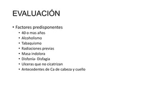 EVALUACIÓN
• Factores predisponentes
• 40 o mas años
• Alcoholismo
• Tabaquismo
• Radiaciones previas
• Masa indolora
• Disfonía- Disfagia
• Ulceras que no cicatrizan
• Antecedentes de Ca de cabeza y cuello
 