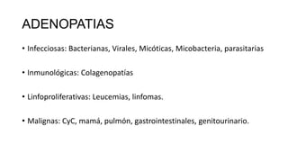 ADENOPATIAS
• Infecciosas: Bacterianas, Virales, Micóticas, Micobacteria, parasitarias
• Inmunológicas: Colagenopatías
• Linfoproliferativas: Leucemias, linfomas.
• Malignas: CyC, mamá, pulmón, gastrointestinales, genitourinario.
 