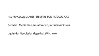 • SUPRACLAVICULARES: SIEMPRE SON PATOLÓGICAS
Derecho: Mediastino, intratoracico, intraabdominales
Izquierdo: Neoplasias digestivas (Virchow)
 