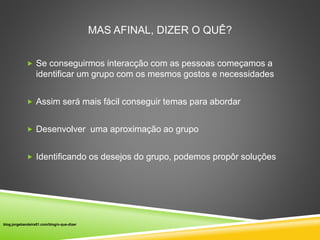MAS AFINAL, DIZER O QUÊ? 
 Se conseguirmos interacção com as pessoas começamos a 
identificar um grupo com os mesmos gostos e necessidades 
 Assim será mais fácil conseguir temas para abordar 
 Desenvolver uma aproximação ao grupo 
 Identificando os desejos do grupo, podemos propôr soluções 
blog.jorgebandeira51.com/blog/o-que-dizer 
 