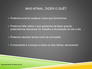 MAS AFINAL, DIZER O QUÊ? 
 Podemos ensinar qualquer coisa que dominemos 
 Podemos falar sobre o que gostamos de fazer quando 
pretendemos descansar do trabalho e da pressão do dia a dia. 
 Podemos abordar temas como as convições 
 O importante é começar e todos os dias treinar, escrevendo. 
blog.jorgebandeira51.com/blog/o-que-dizer 
 