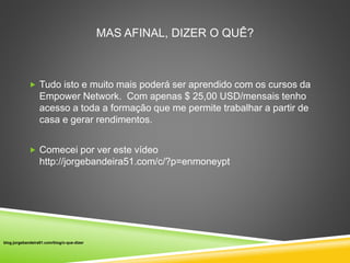 MAS AFINAL, DIZER O QUÊ? 
 Tudo isto e muito mais poderá ser aprendido com os cursos da 
Empower Network. Com apenas $ 25,00 USD/mensais tenho 
acesso a toda a formação que me permite trabalhar a partir de 
casa e gerar rendimentos. 
 Comecei por ver este vídeo 
http://jorgebandeira51.com/c/?p=enmoneypt 
blog.jorgebandeira51.com/blog/o-que-dizer 
