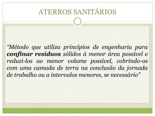 ATERROS SANITÁRIOS
“Método que utiliza princípios de engenharia para
confinar resíduos sólidos à menor área possível e
reduzi-los ao menor volume possível, cobrindo-os
com uma camada de terra na conclusão da jornada
de trabalho ou a intervalos menores, se necessário”
 