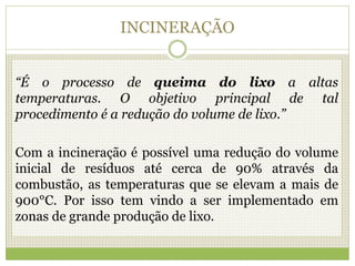 INCINERAÇÃO
“É o processo de queima do lixo a altas
temperaturas. O objetivo principal de tal
procedimento é a redução do volume de lixo.”
Com a incineração é possível uma redução do volume
inicial de resíduos até cerca de 90% através da
combustão, as temperaturas que se elevam a mais de
900°C. Por isso tem vindo a ser implementado em
zonas de grande produção de lixo.
 