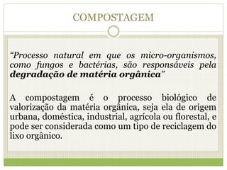 COMPOSTAGEM
“Processo natural em que os micro-organismos,
como fungos e bactérias, são responsáveis pela
degradação de matéria orgânica”
A compostagem é o processo biológico de
valorização da matéria orgânica, seja ela de origem
urbana, doméstica, industrial, agrícola ou florestal, e
pode ser considerada como um tipo de reciclagem do
lixo orgânico.
 