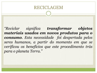 RECICLAGEM
“Reciclar significa transformar objetos
materiais usados em novos produtos para o
consumo. Esta necessidade foi despertada pelos
seres humanos, a partir do momento em que se
verificou os benefícios que este procedimento trás
para o planeta Terra.”
 
