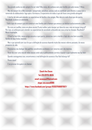 Seu grande sonho na vida sempre foi ser mãe! Filha única, ela sonhava com uma família com pelo menos 2 filhos.
Mas ela sempre foi a filha exemplar, comportada, estudiosa, passou cedo no vestibular para Direito e casou com o
namorado da adolescência logo após a formatura. A expectativa de todos é que ela fosse uma grande advogada!
E ela fez de tudo para atender as expectativas da família e dos amigos. Mas não era nada disso que ela queria.
Resultado: acabava se sabotando.
Tudo o que ela sempre quis era construir uma família com o homem que amava e se dedicar exclusivamente a eles.
Ela vivia um conflito, como em pleno século 21 uma mulher pode desejar ser dona de casa, mãe em tempo integral?
Por isso, se esforçava para atender as expectativas da sociedade sufocando aos seus próprios desejos. Resultado?
Muita frustração.
O final foi bem feliz, nossa amiga assumiu o que queria, conversou com o marido e hoje são uma bem sucedida
família de duas lindas meninas.
Mas o que aprendi com isso foi que a definição de sucesso depende muito dos nossos valores pessoais, do nosso
propósito de vida.
Precisamos nos desligar dos padrões socialmente aceitáveis e ser sinceros com nós mesmos.
Parar de viver uma vida de redes sociais onde tudo é politicamente correto e buscar o que realmente nos faz feliz!
Quando conseguimos isso, encontramos a real definição de sucesso e fica fácil alcança-lo!!
Pense nisso!
E se precisar de ajuda é só chamar.
Coach Ana Sousa
Tel: (21) 97175-9635
email: acasousa1@hotmail.com
skype: ana.sousa6080
https://www.facebook.com/groups/613037618897667/
 