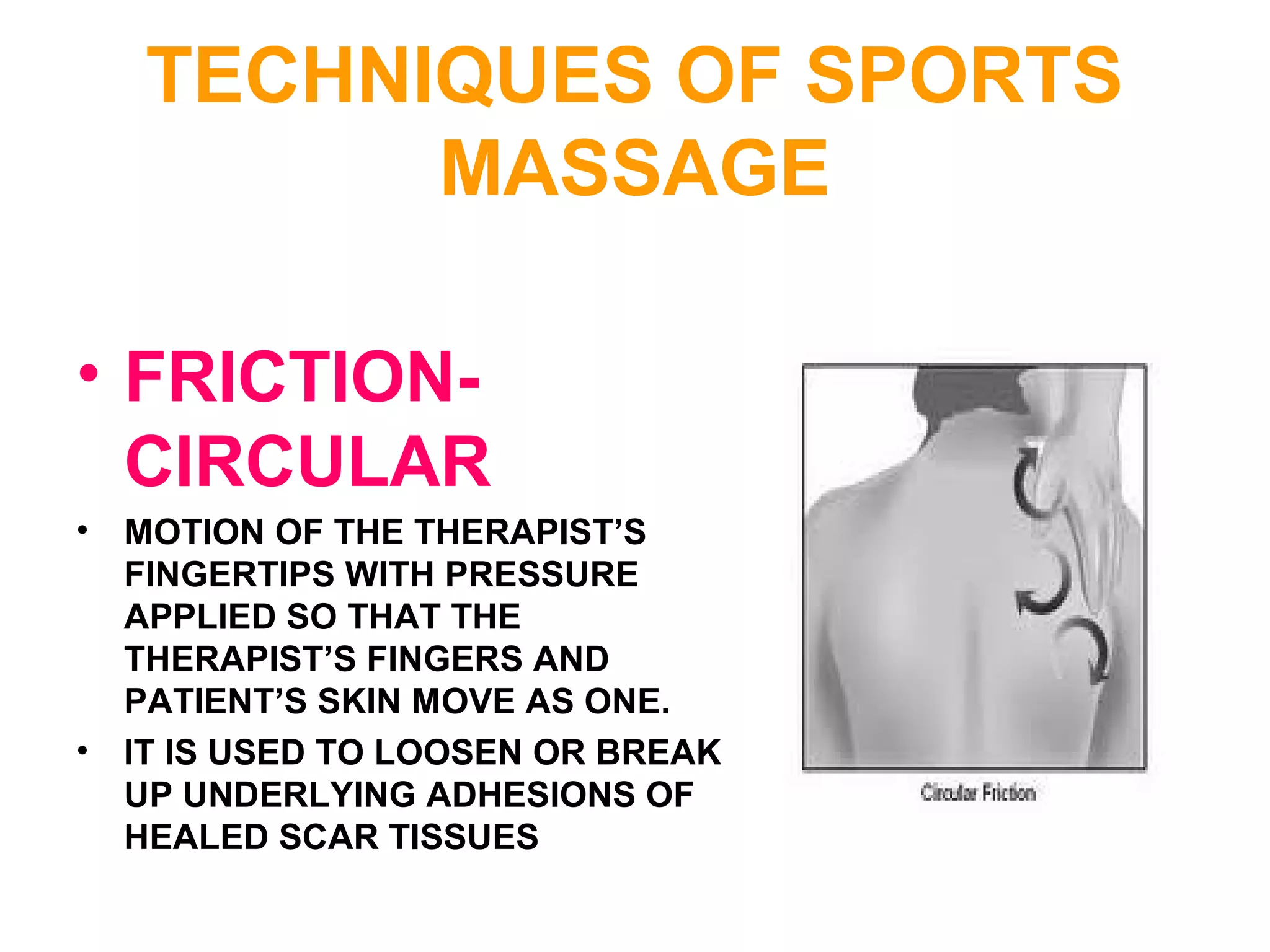 TECHNIQUES OF SPORTS
MASSAGE
• FRICTION-
CIRCULAR
• MOTION OF THE THERAPIST’S
FINGERTIPS WITH PRESSURE
APPLIED SO THAT THE
THERAPIST’S FINGERS AND
PATIENT’S SKIN MOVE AS ONE.
• IT IS USED TO LOOSEN OR BREAK
UP UNDERLYING ADHESIONS OF
HEALED SCAR TISSUES
 