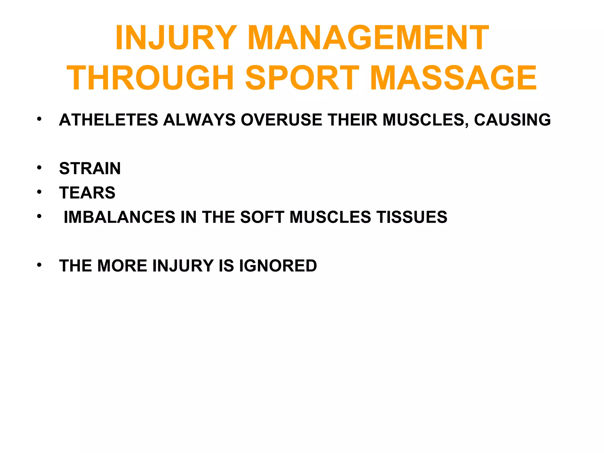 INJURY MANAGEMENT
THROUGH SPORT MASSAGE
• ATHELETES ALWAYS OVERUSE THEIR MUSCLES, CAUSING
• STRAIN
• TEARS
• IMBALANCES IN THE SOFT MUSCLES TISSUES
• THE MORE INJURY IS IGNORED
 