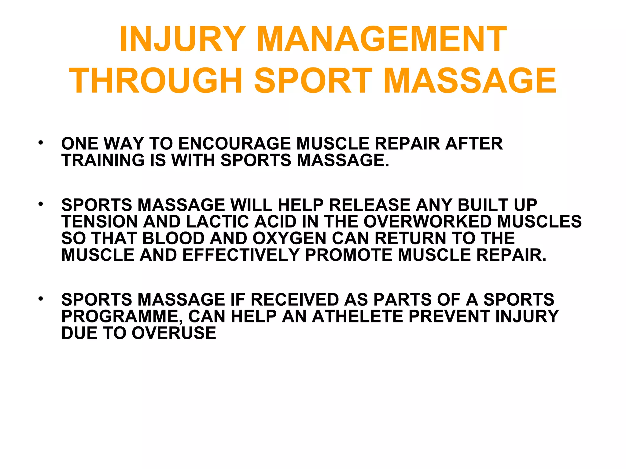 INJURY MANAGEMENT
THROUGH SPORT MASSAGE
• ONE WAY TO ENCOURAGE MUSCLE REPAIR AFTER
TRAINING IS WITH SPORTS MASSAGE.
• SPORTS MASSAGE WILL HELP RELEASE ANY BUILT UP
TENSION AND LACTIC ACID IN THE OVERWORKED MUSCLES
SO THAT BLOOD AND OXYGEN CAN RETURN TO THE
MUSCLE AND EFFECTIVELY PROMOTE MUSCLE REPAIR.
• SPORTS MASSAGE IF RECEIVED AS PARTS OF A SPORTS
PROGRAMME, CAN HELP AN ATHELETE PREVENT INJURY
DUE TO OVERUSE
 