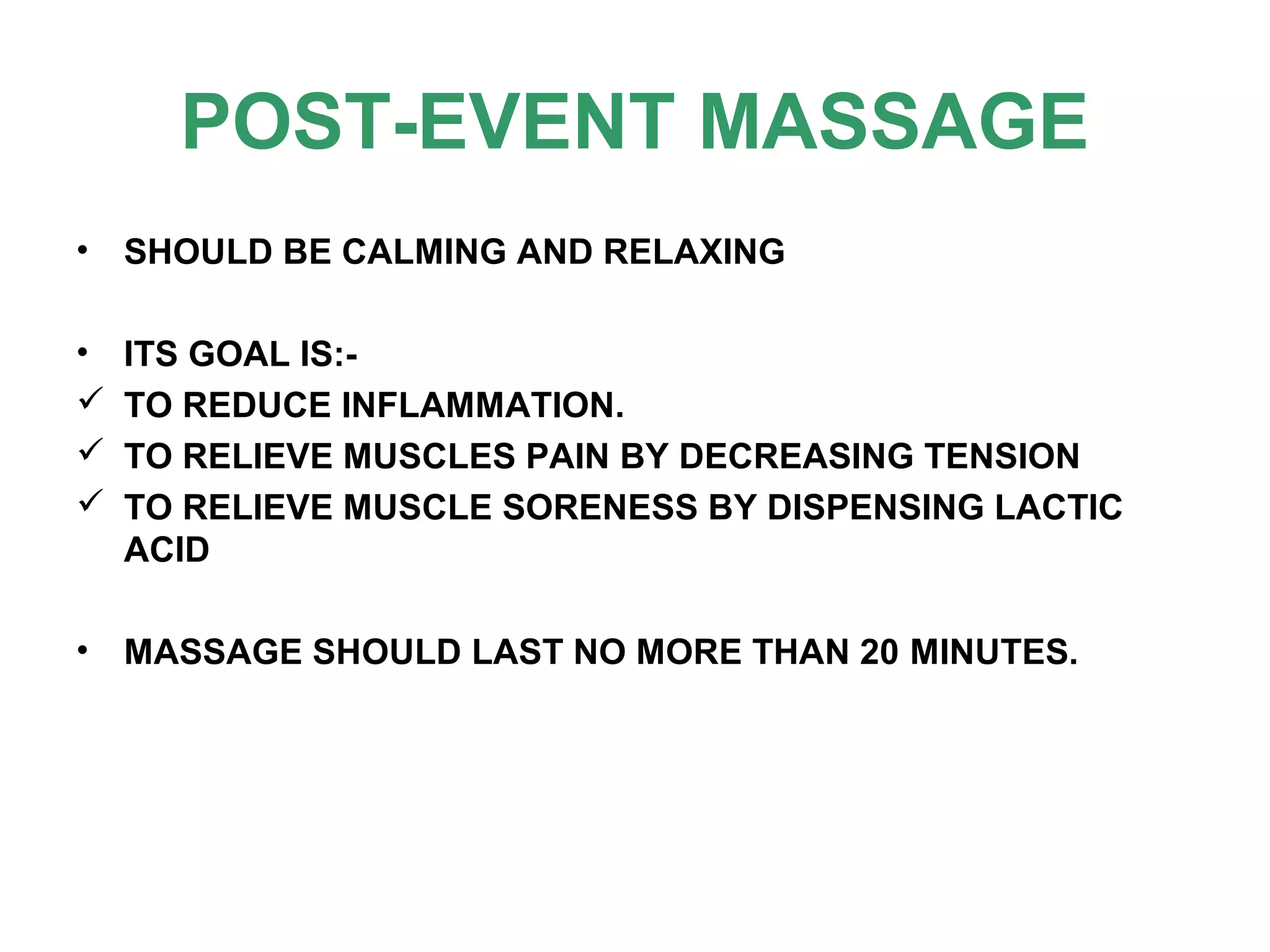 POST-EVENT MASSAGE
• SHOULD BE CALMING AND RELAXING
• ITS GOAL IS:-
 TO REDUCE INFLAMMATION.
 TO RELIEVE MUSCLES PAIN BY DECREASING TENSION
 TO RELIEVE MUSCLE SORENESS BY DISPENSING LACTIC
ACID
• MASSAGE SHOULD LAST NO MORE THAN 20 MINUTES.
 