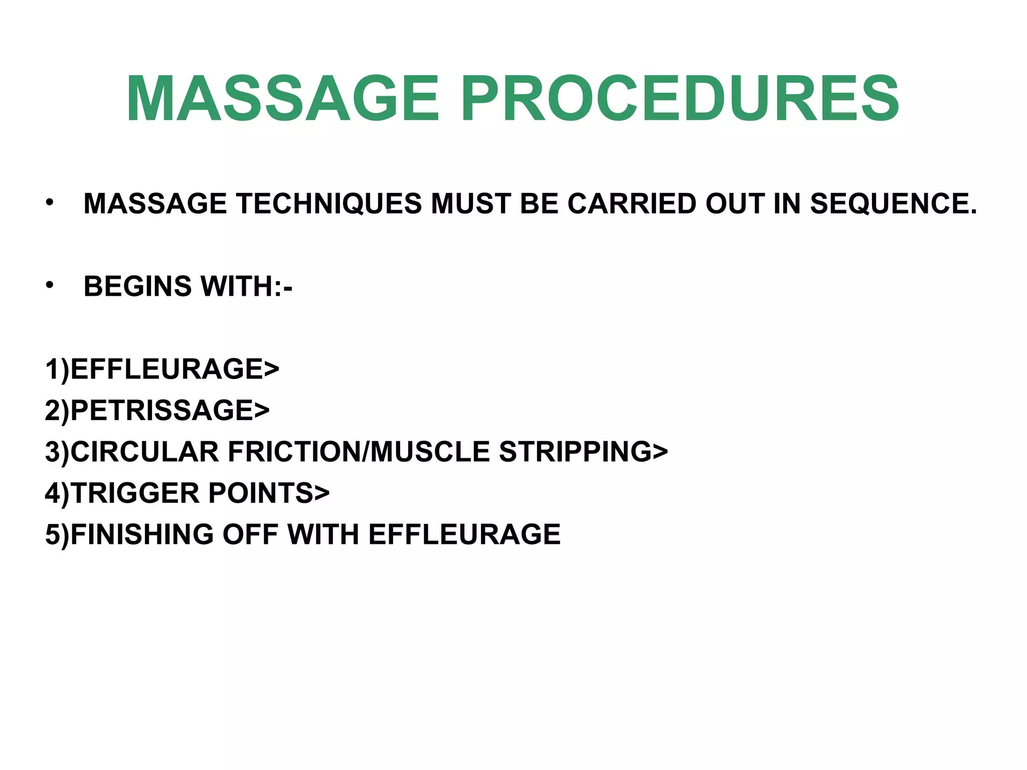 MASSAGE PROCEDURES
• MASSAGE TECHNIQUES MUST BE CARRIED OUT IN SEQUENCE.
• BEGINS WITH:-
1)EFFLEURAGE>
2)PETRISSAGE>
3)CIRCULAR FRICTION/MUSCLE STRIPPING>
4)TRIGGER POINTS>
5)FINISHING OFF WITH EFFLEURAGE
 