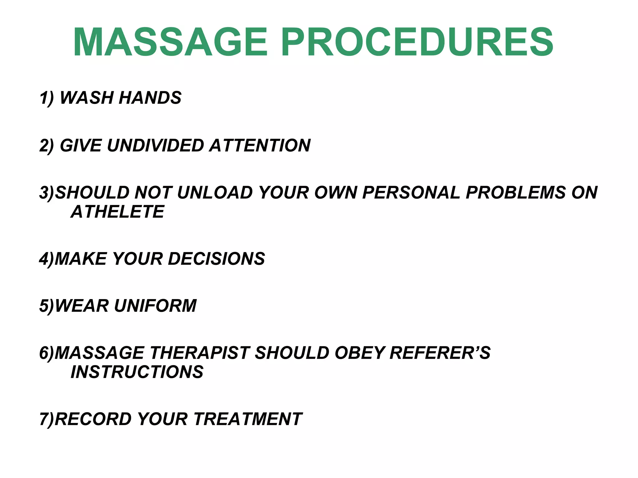 MASSAGE PROCEDURES
1) WASH HANDS
2) GIVE UNDIVIDED ATTENTION
3)SHOULD NOT UNLOAD YOUR OWN PERSONAL PROBLEMS ON
ATHELETE
4)MAKE YOUR DECISIONS
5)WEAR UNIFORM
6)MASSAGE THERAPIST SHOULD OBEY REFERER’S
INSTRUCTIONS
7)RECORD YOUR TREATMENT
 